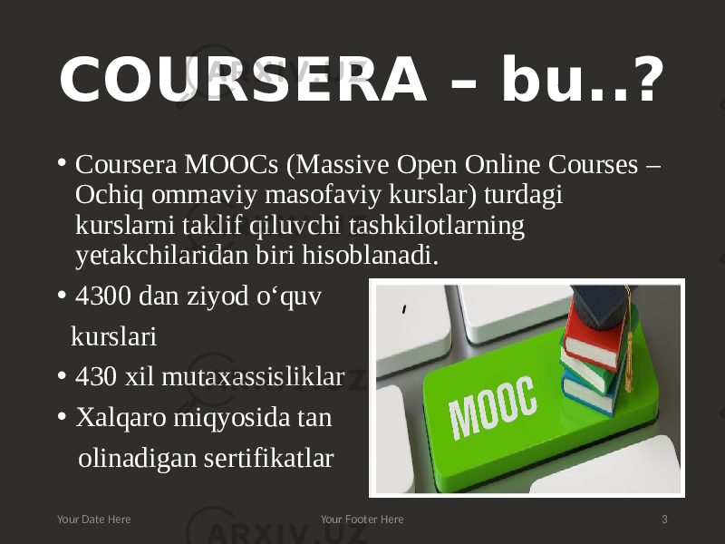 COURSERA – bu..? • Coursera MOOCs (Massive Open Online Courses – Ochiq ommaviy masofaviy kurslar) turdagi kurslarni taklif qiluvchi tashkilotlarning yetakchilaridan biri hisoblanadi. • 4300 dan ziyod o‘quv kurslari • 430 xil mutaxassisliklar • Xalqaro miqyosida tan olinadigan sertifikatlar Your Date Here Your Footer Here 3 