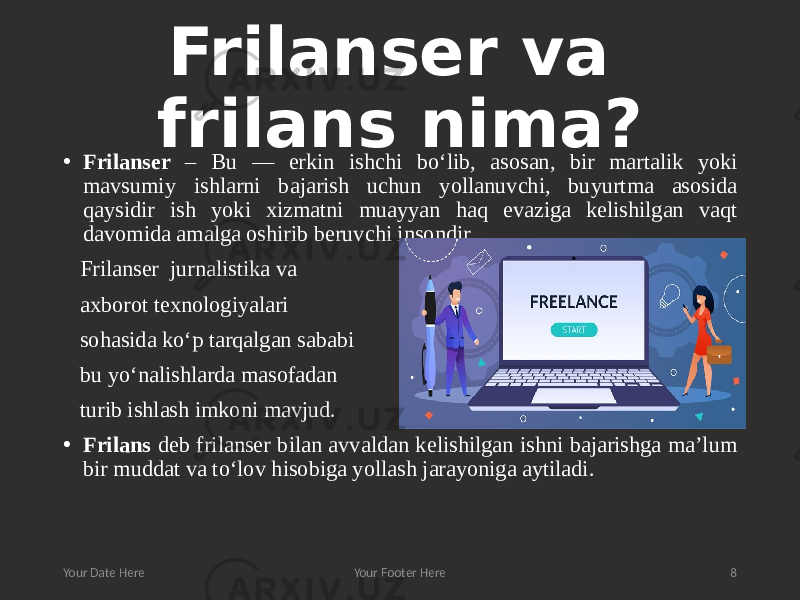 Frilanser va frilans nima? • Frilanser – Bu — erkin ishchi bo‘lib, asosan, bir martalik yoki mavsumiy ishlarni bajarish uchun yollanuvchi, buyurtma asosida qaysidir ish yoki xizmatni muayyan haq evaziga kelishilgan vaqt davomida amalga oshirib beruvchi insondir.. Frilanser jurnalistika va axborot texnologiyalari sohasida ko‘p tarqalgan sababi bu yo‘nalishlarda masofadan turib ishlash imkoni mavjud. • Frilans deb frilanser bilan avvaldan kelishilgan ishni bajarishga ma’lum bir muddat va to‘lov hisobiga yollash jarayoniga aytiladi. Your Date Here Your Footer Here 8 