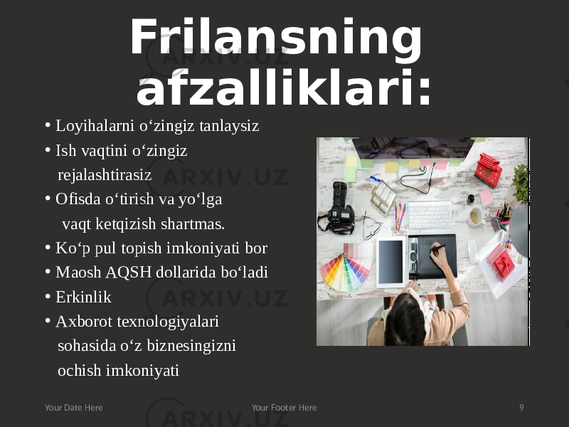 Frilansning afzalliklari: • Loyihalarni o‘zingiz tanlaysiz • Ish vaqtini o‘zingiz rejalashtirasiz • Ofisda o‘tirish va yo‘lga vaqt ketqizish shartmas. • Ko‘p pul topish imkoniyati bor • Maosh AQSH dollarida bo‘ladi • Erkinlik • Axborot texnologiyalari sohasida o‘z biznesingizni ochish imkoniyati Your Date Here Your Footer Here 9 