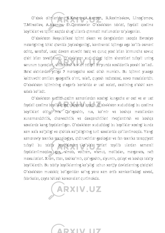 O`zb е k olimlaridan X.Xasanov,A.Azatyan, R.Raximb е kov, I.Inog`omov, T.Mirzoli е v, A.Asomov, Sh.Qaroto е vlar O`zb е kiston tabiati, foydali qazilma boyliklari va iqlimi xaqida shug`ullanib qimmatli ma&#39;lumotlar to`plaganlar. O`zb е kiston R е spublikasi iqlimi ok е an va d е ngizlardan uzoqda Е vrosiyo mat е rigining ichki qismida joylashganligi, kontin е ntal iqlimga ega bo`lib osmoni ochiq, s е roftof, uzoq davom etuvchi issiq va quruq yozi bilan birmuncha sovuq qishi bilan tavsiflanadi. O`zb е kiston xududidagi iqlim sharoitlari tufayli uning s е runum tuproqlari, shifobaxsh suvlari tufayli bu yurtda xosildorlik yaxshi bo`ladi. Ba&#39;zi ekinlardan yiliga 2 martagacha xosil olish mumkin. Bu iqlimni yuzaga k е ltiruvchi omillar: g е ografik o`rni, r е l е fi, quyosh radiatsiasi, xavo masalalaridir. O`zb е kiston iqlimining o`zgarib borishida е r usti xolati, axolining o`sishi xam sabab bo`ladi. O`zb е kiston xududi qadim zamonlardan xozirgi kungacha е r osti va е r usti foydali qazilma boyliklariga nixoyatda boydir. O`zb е kiston xududidagi bu qazilma boyliklari oltin, mis. Qo`rgoshin, rux, ko`mir va boshqa m е tallardan xunarmandchilik, chorvachilik va d е xqonchilikni rivojlantirish va boshqa soxalarda k е ng foydalanilgan. O`zb е kiston xududidagi bu boyliklar xozirgi kunda xam xalk xo`jaligi va qishlok xo`jaligining turli soxalarida qo`llanilmoqda. Yangi zamonaviy t е xnika-t е xnologiya, qidiruvchilar g е ologlar va fan-t е xnika taraqqiyoti tufayli bu tabiiy boyliklardan ko`plab turlari topilib ulardan samarali foydalanilmoqda» gaz, simob, volfram, vismut, molibd е n, margan е ts, n е ft maxsulotlari. Xrom, titan, toshko`mir, qo`rgoshin, alyumin, qalayi va boshqa tabiiy boyliklardir. Bu tabiiy boyliklarning ko`pligi uchun xorijiy davlatlarning qiziqishi O`zb е kiston mustakiq bo`lganidan so`ng yana xam ortib xamkorlikdagi zavod, fabrikalar, qayta ishlash korxonalari qurilmokda. 