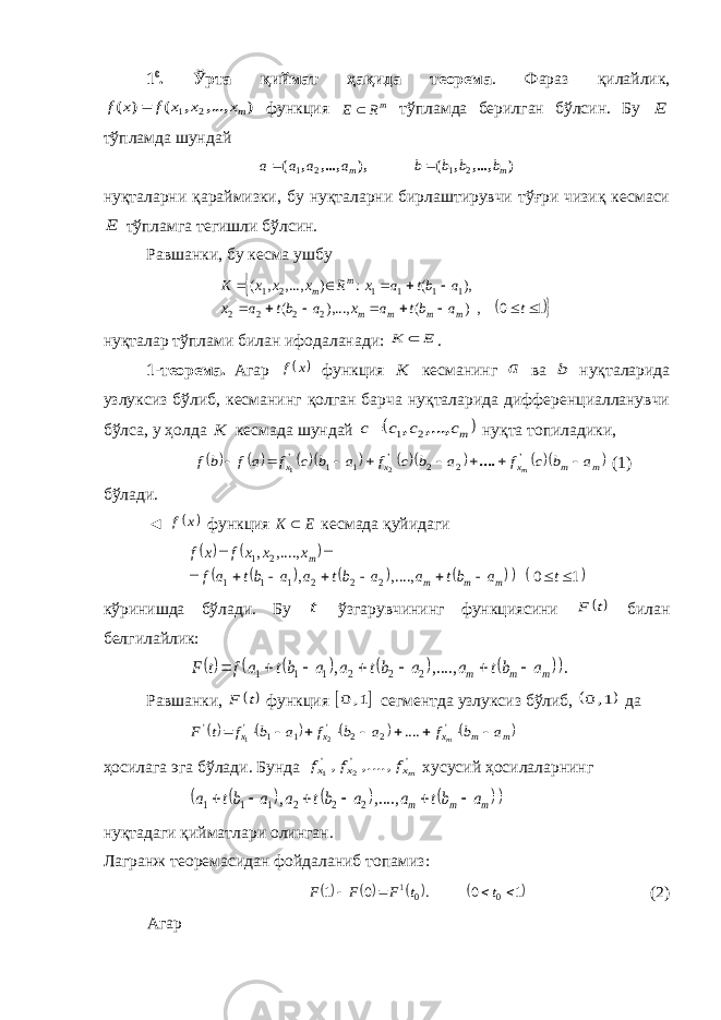 1 0 . Ўрта қиймат ҳақида теорема . Фараз қилайлик,) ...,, , ( ) ( mx x x f x f 2 1  функция mR E  тўпламда берилган бўлсин. Б у E тўпламда шундай ) ,..., , ( ), ,..., , ( m m b b b b a a a a 2 1 2 1   нуқталарни қараймизки, бу нуқталарни бирлаштирувчи тўғри чизиқ кесмаси E тўпламга тегишли бўлсин. Равшанки, бу кесма ушбу   1 0 , ) ( ),..., ( ), ( : ) ,..., , ( 2 2 2 2 1 1 1 1 2 1              t a bt a x a bt a x a bt a x R x x x K m m m m m m нуқталар тўплами билан ифодаланади: E K  . 1-теорема. Агар  x f функция K кесманинг a ва b нуқталарида узлуксиз бўлиб, кесманинг қолган барча нуқталарида дифференциалланувчи бўлса, у ҳолда K кесмада шундай  mc c c c ...,, , 2 1  нуқта топил а дики,          m m x x x a b c f a b c f a b c f a f b f m         &#39; &#39; &#39; .... 2 2 1 1 2 1 (1) бўлади. ◄  x f функция E K  кесмада қуйидаги              1 0 ....,, , , ...., , 2 2 2 1 1 1 2 1            t a bt a a bt a a bt a f x x x f x f m m m m кўринишда бўлади. Бу t ўзгарувчининг функциясини t F билан белгилайлик:         . , ...., , 2 2 2 1 1 1 m m m a bt a a bt a a bt a f t F        Равшанки, t F функция  1, 0 сегментда узлуксиз бўлиб,  1,0 да       m m x x x a b f a b f a b f t F m           &#39; 2 2 &#39; 1 1 &#39; &#39; .... 2 1 ҳосилага эга бўлади. Бунда &#39; &#39; &#39; , ...., , 2 1 mx x x f f f хусусий ҳосилаларнинг         m m m a bt a a bt a a bt a       , ...., , 2 2 2 1 1 1 ну қ тадаги қ ийматлари олинган . Лагранж теоремасидан фойдаланиб топамиз :      1 0 . 0 1 0 0 1     t t F F F (2) Агар 