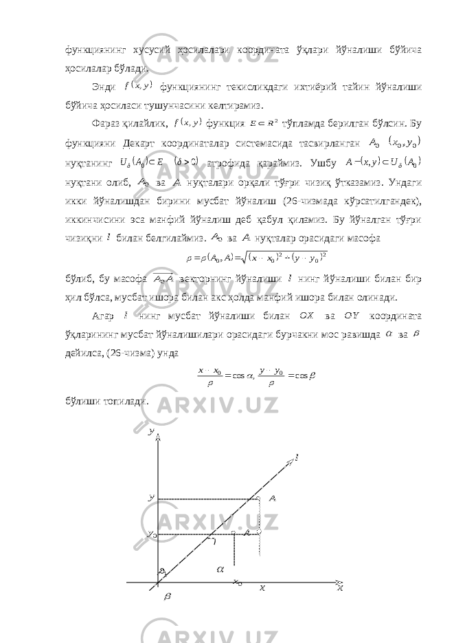 0  x 0A  A  l y 0x x 0y y функциянинг хусусий ҳосилалари координата ўқ лари й ў налиши б ў йича ҳосилалар б ў лади . Энди  y x f , функциянинг текисликдаги ихтиёрий тайин й ў налиши б ў йича ҳосиласи тушунчасини келтирамиз . Фараз қилайлик,  y x f , функция 2R E тўпламда берилган бўлсин. Бу функцияни Декарт координаталар системасида тасвирланган  0 0 0 y x A ,  нуқтанинг    0 0     E A U атрофида қараймиз. Ушбу    0 , A U y x A    нуқтани олиб, 0A ва A нуқталари орқали тўғри чизиқ ўтказамиз. Ундаги икки йўналишдан бирини мусбат йўналиш ( 26 -чизмада кўрсатилгандек), иккинчисини эса манфий йўналиш деб қабул қиламиз. Бу йўналган тўғри чизиқни l билан белгилаймиз. 0A ва A нуқталар орасидаги масофа      20 2 0 0 y y x x A A      ,   бўлиб, бу масофа A A0 векторнинг йўналиши l нинг йўналиши билан бир ҳил бўлса, мусбат ишора билан акс ҳолда манфий ишора билан олинади. Агар l нинг мусбат йўналиши билан OX ва OY координата ўқларининг мусбат йўналишилари орасидаги бурчакни мос равишда  ва  дейилса, ( 26 -чизма) унда     cos , cos 0 0     y y x x бўлиши топилади. 