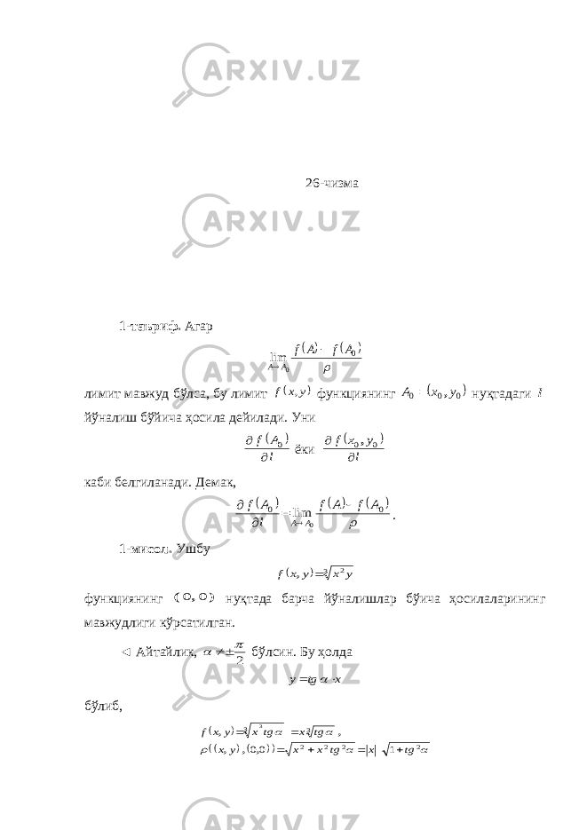 26 -чизма 1-таъриф. Агар      0 0 lim A f A f A A   лимит мавжуд бўлса, бу лимит  y x f , функциянинг  0 0 0 y x A ,  нуқтадаги l йўналиш бўйича ҳосила дейилади. Уни   l A f   0 ёки   l y x f   0 0, каби белгиланади. Демак,        0 0 0 lim A f A f l A f A A      . 1-мисол. Ушбу   3 2y x y x f  , функциянинг ) , ( 0 0 нуқтада барча йўналишлар бўича ҳосилаларининг мавжудлиги кўрсатилган. ◄ Айтайлик, 2    бўлсин. Бу ҳолда x tg y    бўлиб,              2 2 2 2 3 3 1 00 3 tg x tg x x y x tg x tg x y x f       , , , , , 