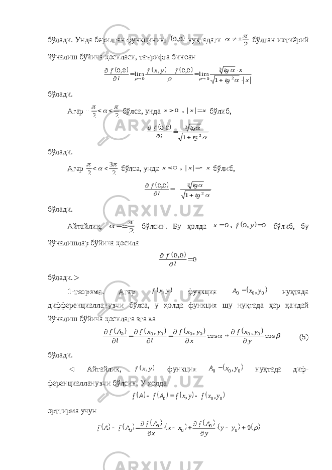 бўлади. Унда берилган функцининг  0 0, нуқтадаги 2    бўлган ихтиёрий йўналиш бўйича ҳосиласи, таърифга биноан       x tg x tg f y x f l f                2 3 0 0 1 lim 0,0 , lim 0,0 бўлади. Агар 2 2       бўлса, унда x x x   , 0 бўлиб,     2 3 1 00 tg tg l f     , бўлади. Агар 2 3 2      бўлса, унда x x x   , 0 бўлиб,     2 3 1 00 tg tg l f     , бўлади. Айтайлик, 2     бўлсин. Бу ҳолда   0 0 0   y f x , , бўлиб, бу йўналишлар бўйича ҳосила   0 0 0    l f , б ў лади .► 1- теорема . Агар  y x f , функция  0 0 0 y x A ,  ну қ тада дифференциалланувчи б ў лса , у ҳолда функция шу ну қ тада ҳар қ андай й ў налиш б ў йича ҳосилага эга ва           cos , cos , , 0 0 0 0 0 0 0 y y x f x y x f l y x f l A f          (5) бўлади. ◄ Айтайлик,  y x f , функция  0 0 0 ,y x A  нуқтада диф - ференциалланувчи бўлсин. У ҳолда        0 0 0 y x f y x f A f A f , ,    орттирма учун             0 0 0 0 0 0           y y y A f x x x A f A f A f 