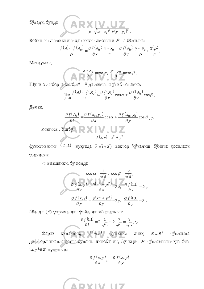 бўлади, бунда   20 20 y y x x     . Кейинги тенгликнинг ҳар икки томонини  га бўламиз:                0 0 0 0 0 0             y y y A f x x x A f A f A f . Маълумки,     cos , cos 0 0     y y x x . Шуни эътиборга олиб, 0  да лимитга ўтиб топамиз:             cos cos lim 0 0 0 0 y A f x A f A f A f        . Демак,         cos , cos , 0 0 0 0 0 y y x f x y x f l A f         . ► 2-мисол. Ушбу   2 2 y x y x f   , функциянинг  1,1 нуқтада      j i r 2 вектор йўналиш бўйича ҳосиласи топилсин. ◄ Равшанки, бу ҳолда 5 2 cos, 5 1 cos     ,       , , , , 2 11 2 2 2           x f x x y x x y x f       , , , , 2 11 2 2 2           y f y y y x y y x f б ў лади . (5) формуладан фойдаланиб топамиз :   5 6 5 2 2 5 1 2 11        l f , .► Фараз қ илайлик ,  y x f , функция очи қ 2R E  т ў пламда дифференциалланувчи б ў лсин . Бинобарин , функция E тўпламнинг ҳар бир   E y x  , нуқтасида     y y x f x y x f     , , , 
