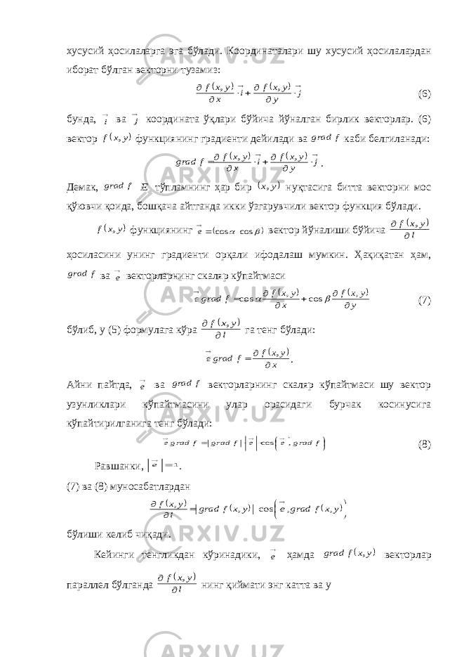 хусусий ҳосилаларга эга б ў лади . Координаталари шу хусусий ҳосилалардан иборат б ў лган векторни тузамиз :            j y y x f i x y x f , , (6) бунда , i ва j координата ўқлари бўйича йўналган бирлик векторлар. (6) вектор  y x f , функциянинг градиенти дейилади ва f grad каби белгиланади:             j y y x f i x y x f f grad , , . Демак, f grad E тўпламнинг ҳар бир  y x, нуқтасига битта векторни мос қўювчи қоида, бошқача айтганда икки ўзгарувчили вектор функция бўлади.  y x f , функциянинг    cos cos  e вектор йўналиши бўйича   l y x f   , ҳосиласини унинг градиенти орқали ифодалаш мумкин. Ҳақиқатан ҳам, f grad ва e векторларнинг скаляр кўпайтмаси     y y x f x y x f f grade        , cos , cos   (7) бўлиб, у (5) формулага кўра   l y x f   , га тенг бўлади:   x y x f f grade     , . Айни пайтда, e ва f grad векторларнинг скаляр кўпайтмаси шу вектор узунликлари кўпайтмасини улар орасидаги бурчак косинусига кўпайтирилганига тенг бўлади:            f grad e e f grad f grade , cos (8) Равшанки, 1  e . (7) ва (8) муносабатларда н               y x f grad e y x f grad l y x f , , cos , , бўлиши келиб чиқади. Кейинги тенгликдан кўринадики, e ҳамда  y x f grad , векторлар параллел бўлганда   l y x f   , нинг қиймати энг катта ва у 