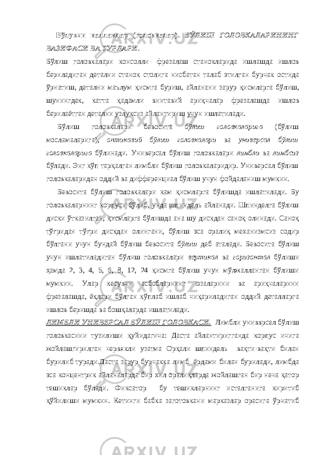  Бўлувчи каллаклар (головкалар). БЎЛИШ ГОЛОВКАЛАРИНИНГ ВАЗИФАСИ ВА ТУРЛАРИ . Бўлиш головкалари консолли- фрезалаш станокларида ишлашда ишлов бериладиган детални станок столига нисбатан талаб этилган бурчак остида ўрнатиш, детални маълум қисмга буриш, айланани зарур қисмларга бўлиш, шунингдек, катта қадамли винтавий ариқчалар фрезалашда ишлов берилаётган детални узлуксиз айлантириш учун ишлатилади. Бўлиш головкалари бевосита бўлиш головкаларига (бўлиш мосламаларига), оптикавий бўлиш головкалари ва универсал бўлиш головкаларига бўлинади. Универсал бўлиш головкалари лимбли ва лимбсиз бўлади. Энг кўп тарқалган лимбли бўлиш головкаларидир. Универсал бўлиш головкаларидан оддий ва дифференциал бўлиш учун фойдаланиш мумкин. Бевосита бўлиш головкалари кам қисмларга бўлишда ишлатилади. Бу головкаларнинг корпуси бўлиб, унда шпиндель айланади. Шпинделга бўлиш диски ўтказилган, қисмларга бўлишда ана шу дискдан саноқ олинади. Саноқ тўғридан тўғри дискдан олингани, бўлиш эса оралиқ механизмсиз содир бўлгани учун бундай бўлиш бевосита бўлиш деб аталади. Бевосита бўлиш учун ишлатиладиган бўлиш головкалари вертикал ва горизонтал бўлиши ҳамда 2, 3, 4, 5, 6, 8, 12, 24 қисмга бўлиш учун мўлжалланган бўлиши мумкин. Улар кесувчи асбобларнинг юзаларини ва ариқчаларини фрезалашда, ёқлари бўлган кўплаб ишлаб чиқариладиган оддий деталларга ишлов беришда ва бошқаларда ишлатилади. ЛИМБЛИ УНИВЕРСАЛ БЎЛИШ ГОЛОВКАСИ. Лимбли унивврсел бўлиш головкасини тузилиши қуйидагича: Даста айлантиригганда корпус ичига жойлашгирилган червякли узатма Орқали шпиндель вақти-вақти билан бурилиб туради.Даста зарур бурчакка лимб ёрдами билан бурилади, лимбда эса концентрик айланаларда бир хил оралиқларда жойлашган бир неча қатор тешиклар бўлади. Фиксатор бу тешикларнинг исталганига киритиб қўйилиши мумкин. Кетинги бабка заготовкани марказлар орасига ўрнатиб 