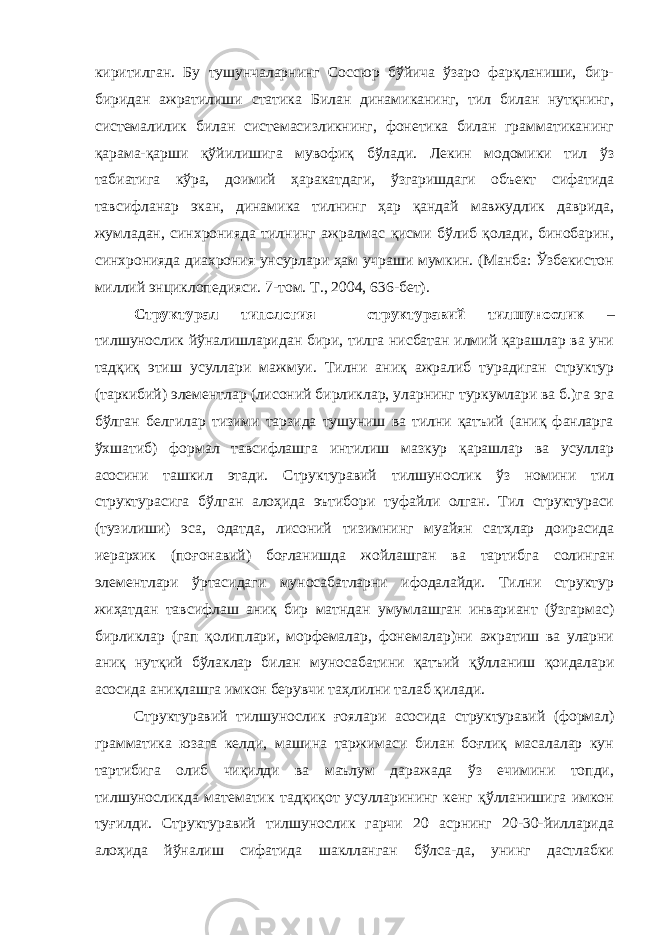 киритилган. Бу тушунчаларнинг Соссюр бўйича ўзаро фарқланиши, бир- биридан ажратилиши статика Билан динамиканинг, тил билан нутқнинг, системалилик билан системасизликнинг, фонетика билан грамматиканинг қарама-қарши қўйилишига мувофиқ бўлади. Лекин модомики тил ўз табиатига кўра, доимий ҳаракатдаги, ўзгаришдаги объект сифатида тавсифланар экан, динамика тилнинг ҳар қандай мавжудлик даврида, жумладан, синхронияда тилнинг ажралмас қисми бўлиб қолади, бинобарин, синхронияда диахрония унсурлари ҳам учраши мумкин. (Манба: Ўзбекистон миллий энциклопедияси. 7-том. Т., 2004, 636-бет). Структурал типология – структуравий тилшунослик – тилшунослик йўналишларидан бири, тилга нисбатан илмий қарашлар ва уни тадқиқ этиш усуллари мажмуи. Тилни аниқ ажралиб турадиган структур (таркибий) элементлар (лисоний бирликлар, уларнинг туркумлари ва б.)га эга бўлган белгилар тизими тарзида тушуниш ва тилни қатъий (аниқ фанларга ўхшатиб) формал тавсифлашга интилиш мазкур қарашлар ва усуллар асосини ташкил этади. Структуравий тилшунослик ўз номини тил структурасига бўлган алоҳида эътибори туфайли олган. Тил структураси (тузилиши ) эса, одатда, лисоний тизимнинг муайян сатҳлар доирасида иерархик (поғонавий) боғланишда жойлашган ва тартиб га солинган элементлари ўртасидаги муносабатларни ифодалайди. Тилни структур жиҳатдан тавсифлаш аниқ бир матндан умумлашган инвариант (ўзгармас) бирликлар (гап қолиплари, морфемалар, фонемалар)ни ажратиш ва уларни аниқ нутқий бўлаклар билан муносабатини қатъий қўлланиш қоидалари асосида аниқлашга имкон берувчи таҳлилни талаб қилади. Структуравий тилшунослик ғоялари асосида структуравий (формал) грамматика юзага келди, машина таржимаси билан боғлиқ масалалар кун тартибига олиб чиқилди ва маълум даражада ўз ечимини топди, тилшуносликда математик тадқиқот усулларининг кенг қўлланишига имкон туғилди. Структуравий тилшунослик гарчи 20 асрнинг 20-30-йилларида алоҳида йўналиш сифатида шаклланган бўлса-да, унинг дастлабки 