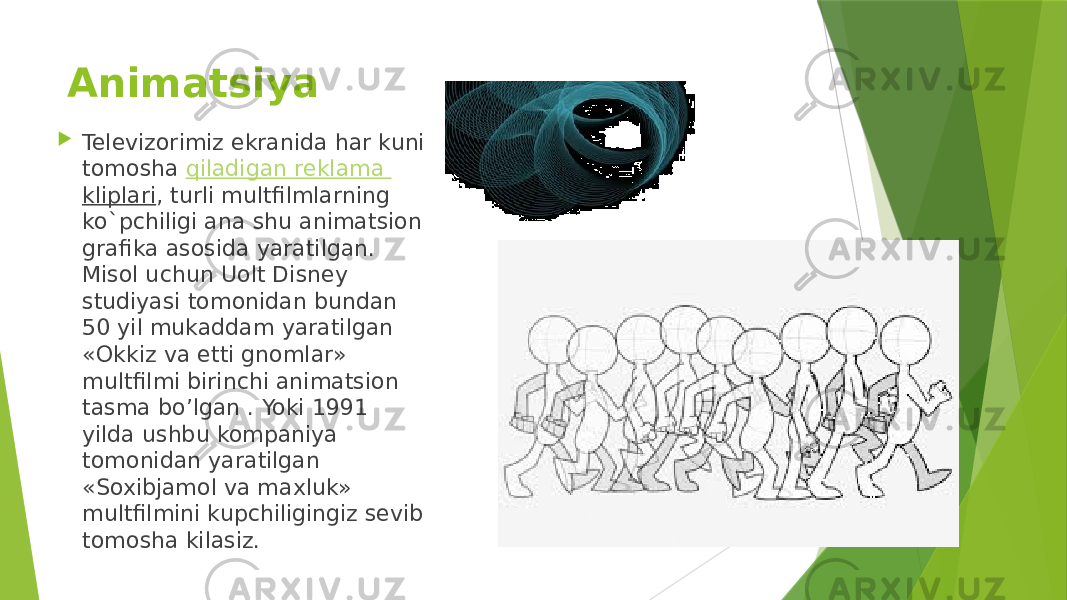 Animatsiya   Televizorimiz ekranida har kuni tomosha  qiladigan reklama kliplari , turli multfilmlarning ko`pchiligi ana shu animatsion grafika asosida yaratilgan. Misol uchun Uolt Disnеy studiyasi tomonidan bundan 50 yil mukaddam yaratilgan «Okkiz va еtti gnomlar» multfilmi birinchi animatsion tasma bo’lgan . Yoki 1991 yilda ushbu kompaniya tomonidan yaratilgan «Soxibjamol va maxluk» multfilmini kupchiligingiz sеvib tomosha kilasiz. 