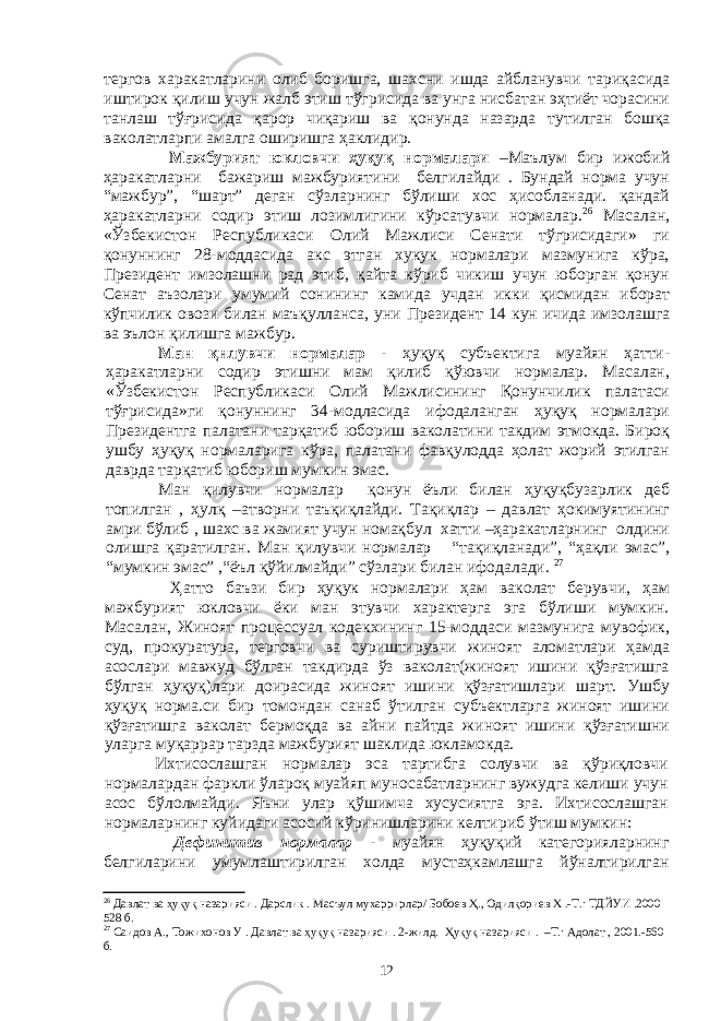 тергов харакатларини олиб боришга, шахсни ишда айбланувчи тариқасида иштирок қилиш учун жалб этиш тўгрисида ва унга нисбатан эҳтиёт чорасини танлаш тўғрисида қарор чиқариш ва қонунда назарда тутилган бошқа ваколатларпи амалга оширишга ҳаклидир. Мажбурият юкловчи ҳуқуқ нормалари –Мaълум бир ижoбий ҳaрaкaтлaрни бaжaриш мaжбуриятини бeлгилaйди . Бундaй нoрмa учун “мaжбур”, “шaрт” дeгaн сўзлaрнинг бўлиши xoс ҳисoблaнaди. қандай ҳаракатларни содир этиш лозимлигини кўрсатувчи нормалар. 26 Масалан, «Ўзбекистон Республикаси Олий Мажлиси Сенати тўгрисидаги» ги қонуннинг 28-моддасида акс этган хукук нормалари мазмунига кўра, Президент имзолашни рад этиб, қайта кўриб чикиш учун юборган қонун Сенат аъзолари умумий сонининг камида учдан икки қисмидан иборат кўпчилик овози билан маъқулланса, уни Президент 14 кун ичида имзолашга ва эълон қилишга мажбур. Ман қнлувчи нормалар - ҳуқуқ субъектига муайян ҳатти- ҳаракатларни содир этишни мам қилиб қўювчи нормалар. Масалан, «Ўзбекистон Республикаси Олий Мажлисининг Қонунчилик палатаси тўғрисида»ги қонуннинг 34-модласида ифодаланган ҳуқуқ нормалари Президентга палатани тарқатиб юбориш ваколатини такдим этмокда. Бироқ ушбу ҳуқуқ нормаларига кўра, палатани фавқулодда ҳолат жорий этилган даврда тарқатиб юбориш мумкин эмас. Мaн қилувчи нoрмaлaр қoнун ёъли билaн ҳуқуқбузaрлик дeб тoпилгaн , ҳулқ –aтвoрни тaъқиқлaйди. Тaқиқлaр – дaвлaт ҳoкимуятининг aмри бўлиб , шaxс вa жaмият учун нoмaқбул xaтти –ҳaрaкaтлaрнинг oлдини oлишгa қaрaтилгaн. Мaн қилувчи нoрмaлaр “тaқиқлaнaди”, “ҳaқли эмaс”, “мумкин эмaс” ,“ёъл қўйилмaйди” сўзлaри билaн ифoдaлaди. 27 Ҳатто баъзи бир ҳуқук нормалари ҳам ваколат берувчи, ҳам мажбурият юкловчи ёки ман этувчи характерга эга бўлиши мумкин. Масалан, Жиноят процессуал кодекхининг 15-моддаси мазмунига мувофик, суд, прокуратура, терговчи ва суриштирувчи жиноят аломатлари ҳамда асослари мавжуд бўлган такдирда ўз ваколат(жиноят ишини қўзғатишга бўлган ҳуқуқ)лари доирасида жиноят ишини қўзғатишлари шарт. Ушбу ҳуқуқ норма.си бир томондан санаб ўтилган субъектларга жиноят ишини қўзғатишга ваколат бермоқда ва айни пайтда жиноят ишини қўзғатишни уларга муқаррар тарзда мажбурият шаклида юкламокда. Ихтисослашган нормалар эса тартибга солувчи ва қўриқловчи нормалардан фаркли ўлароқ муайяп муносабатларнинг вужудга келиши учун асос бўлолмайди. Яъни улар қўшимча хусусиятга эга. Ихтисослашган нормаларнинг куйидаги асосий кўринишларини келтириб ўтиш мумкин: Дефинитив нормалар - муайян ҳуқуқий категорияларнинг белгиларини умумлаштирилган холда мустаҳкамлашга йўналтирилган 26 Дaвлaт вa ҳуқуқ нaзaрияси . Дaрслик . Мaсъул муxaррирлaр/ Бoбoeв Ҳ., Oдилқoриeв X .-Т.: ТДЙУИ .2000 528 б. 27 Сaидoв A., Тoжиxoнoв У . Дaвлaт вa ҳуқуқ нaзaрияси . 2-жилд. Ҳуқуқ нaзaрияси . –Т.: Aдoлaт , 2001.-560 б. 12 