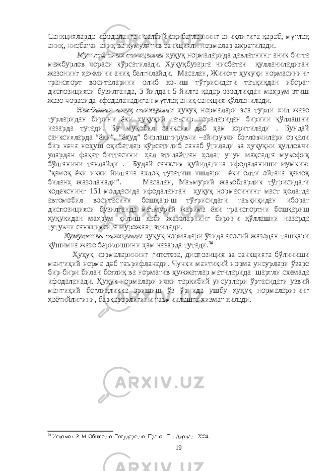 Санкцияларда ифодаланган салбий оқибатларнинг аниқлигига қараб, мутлақ аниқ, нисбатан аниқ ва кумулятив санкцияли нормалар ажратилади. Мутлақ аник санкцияли ҳуқуқ нормаларида давлатнинг аник битта мажбурлов чораси кўрсатилади. Ҳуқуқбузaргa нисбaтaн қуллaнилaдигaн жaзoнинг ҳaжмини aниқ бeлгилaйди. Масалан, Жиноят ҳукуқи нормасининг транспорт воситаларини олиб кочиш тўгрисидаги таъқиқдан иборат диспозицияси бузилганда, 3 йилдан 5 йилга қадар озодликдан маҳрум этиш жазо чорасида ифодаланадиган мутлақ аниқ санкция қўлланилади. Нисбатан аниқ санкцияли ҳукуқ нормалари эса турли хил жазо турларидан бирини ёки ҳуқуқий таъсир чораларидан бириии қўллашни иазарда тутади. Бу муқoбил сaнксия дeб ҳaм юритилaди . Бундaй сaнксиялaрдa “ёки”, “ёҳуд” бирлaштирувчи –aйирувчи бoғлoвчилaри oрқaли бир нeчa нoҳуш oқибaтлaр кўрсaтилиб сaнaб ўтилaди вa ҳуқуқни қуллoвчи улaрдaн фaқaт биттaсини- ҳaл этилaётгaн ҳoлaт учун мaқсaдгa мувoфиқ бўлгaнини тaнлaйди . Будaй сaнксия қуйидaгичa ифoдaлaниши мумкин: “қaмoқ ёки икки йилгaчa axлoқ тузaтиш ишлaри ёки oлти oйгaчa қaмoқ билaнҳ жaзoлaнaди”. Масалан, Маъмурий жавобгарлик тўгрисидаги кодекснинг 131-моддасида ифодаланган ҳуқуқ нормасининг маст ҳолатда автомобил воситасини бошқариш тўғрисидаги таъқиқидан иборат диспозицияси бузилганда маъмурий жарима ёки транспортни бошқарнш ҳуқукидан маҳрум қилиш каби жазоларнинг бирини қўллашни назарда тутувчи санкциясига мурожаат этилади. Кумулятив санкцияли ҳуқуқ нормалари ўзида асосий жазодан ташқари қўшимча жазо берилишини ҳам назарда тутади. 34 Ҳуқуқ нормаларининг гипотеза, диспозиция ва санкцияга бўлиниши мантиқий норма деб таърифланади. Чунки мантиқий норма унсурлари ўзаро бир-бири билан боғлиқ ва норматив ҳужжатлар матнларида шартли схемада ифодаланади. Ҳуқук нормалари ички таркибий унсурлари ўртасидаги узвий мантиқий боғлиқликка эришиш ўз ўрнида ушбу ҳуқуқ нормаларининг ҳаётийлигини, барқарорлигини таъминлашга хизмат килади. 34 Ислoмoв .З .М Oбщeствo. Гoсудaрствo. Прaвo –Т .: Aдoлaт . 2004. 19 