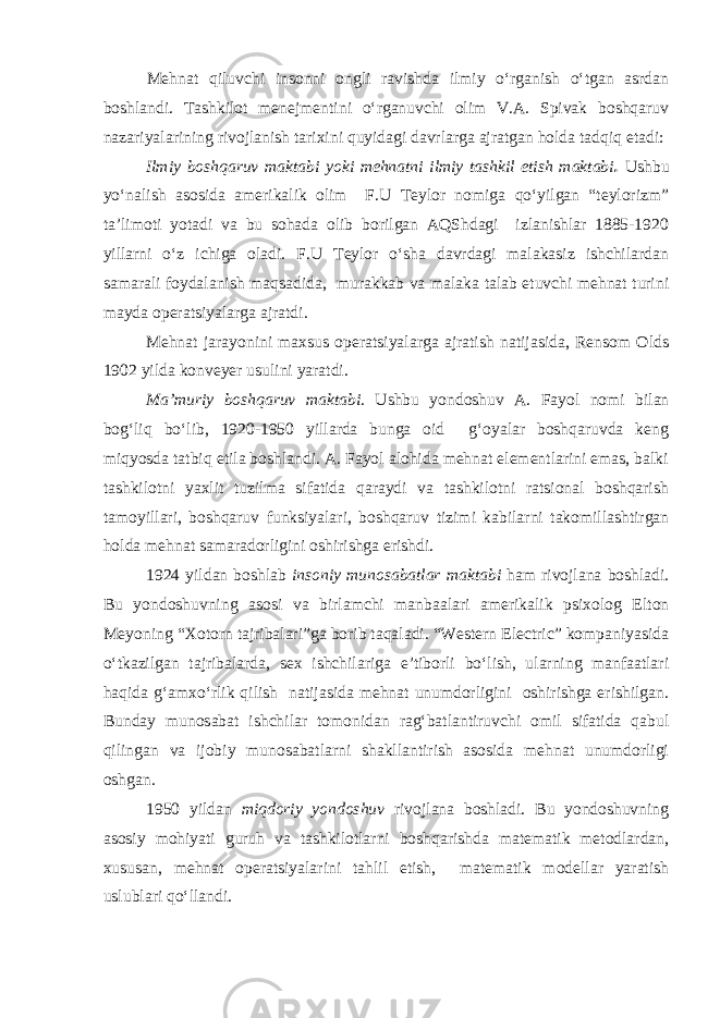 Mehnat qiluvchi insonni ongli ravishda ilmiy о‘rganish о‘tgan asrdan boshlandi. Tashkilot menejmentini о‘rganuvchi olim V.A. Spivak boshqaruv nazariyalarining rivojlanish tarixini quyidagi davrlarga ajratgan holda tadqiq etadi: Ilmiy boshqaruv maktabi yoki mehnatni ilmiy tashkil etish maktabi . Ushbu yо‘nalish asosida amerikalik olim F.U Teylor nomiga qо‘yilgan “teylorizm” ta’limoti yotadi va bu sohada olib borilgan AQShdagi izlanishlar 1885-1920 yillarni о‘z ichiga oladi. F.U Teylor о‘sha davrdagi malakasiz ishchilardan samarali foydalanish maqsadida, murakkab va malaka talab etuvchi mehnat turini mayda operatsiyalarga ajratdi. Mehnat jarayonini maxsus operatsiyalarga ajratish natijasida, Rensom Olds 1902 yilda konveyer usulini yaratdi. Ma’muriy boshqaruv maktabi. Ushbu yondoshuv A. Fayol nomi bilan bog‘liq bо‘lib, 1920-1950 yillarda bunga oid g‘oyalar boshqaruvda keng miqyosda tatbiq etila boshlandi. A. Fayol alohida mehnat elementlarini emas, balki tashkilotni yaxlit tuzilma sifatida qaraydi va tashkilotni ratsional boshqarish tamoyillari, boshqaruv funksiyalari, boshqaruv tizimi kabilarni takomillashtirgan holda mehnat samaradorligini oshirishga erishdi. 1924 yildan boshlab insoniy munosabatlar maktabi ham rivojlana boshladi. Bu yondoshuvning asosi va birlamchi manbaalari amerikalik psixolog Elton Meyoning “Xotorn tajribalari”ga borib taqaladi. “Western Electric” kompaniyasida о‘tkazilgan tajribalarda, sex ishchilariga e’tiborli bо‘lish, ularning manfaatlari haqida g‘amxо‘rlik qilish natijasida mehnat unumdorligini oshirishga erishilgan. Bunday munosabat ishchilar tomonidan rag‘batlantiruvchi omil sifatida qabul qilingan va ijobiy munosabatlarni shakllantirish asosida mehnat unumdorligi oshgan. 1950 yildan miqdoriy yondoshuv rivojlana boshladi. Bu yondoshuvning asosiy mohiyati guruh va tashkilotlarni boshqarishda matematik metodlardan, xususan, mehnat operatsiyalarini tahlil etish, matematik modellar yaratish uslublari qо‘llandi. 