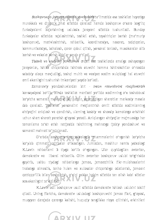 Boshqaruvga jarayon sifatida yondoshish ta’limotida esa tashkilot hayotiga murakkab va dinamik jihat sifatida qaraladi hamda boshqaruv о‘zaro bog‘liq funksiyalarni bajarishning uzluksiz jarayoni sifatida tushuniladi. Bunday funksiyalar sifatida: rejalashtirish, tashkil etish, topshiriqlar berish (ma’muriy boshqaruv), motivlashtirish, rahbarlik, koordinatsiya, nazorat, tadqiqotlar, kommunikatsiya, baholash, qaror qabul qilish, personal tanlash, muzokaralar olib borish va vakolat berish kabilar sanab о‘tiladi. Tizimli va vaziyatli yondoshuv orqali esa tashkilotda amalga oshayotgan jarayonlar, ishlab chiqarishda ishtirok etuvchi hamma ishtirokchilar о‘rtasida sababiy aloqa mavjudligi, tashqi muhit va vaziyat xodim xulqidagi hal etuvchi omil ekanligini tushunish imkoniyati paydo bо‘ladi. Zamonaviy yondoshuvlardan biri - inson resurslarini rivojlantirish konsepsiyasi bо‘lib, bunda tashkilot manfaati yо‘lida xodimning о‘z tashabbusi bо‘yicha samarali mehnat kilishi uchun yaratiladigan sharoitlar markaziy masala deb qaraladi. Tashkilot personalini rivojlantirish omili sifatida xodimlarning ehtiyojini aniqlash va qondirish, ularning kasbiy va shaxsiy kamolotga erishishi uchun shart-sharoit yaratish g‘oyasi yotadi. Aniqlangan ehtiyojlar majmuasiga har tomonlama ta’sir etish natijasida ishchining mehnatga ijobiy yondoshuvi va samarali mehnati ta’minlanadi. G‘arbda boshqaruvning psixologik muammolarini о‘rganish bо‘yicha kо‘plab qimmatli tajribalar о‘tkazilgan. Jumladan, mashhur nemis psixologi K.Levin rahbarlarni 3 tipga bо‘lib о‘rgangan. Ular quyidagilar: avtoritar, demokrativ va liberal rahbarlik. Olim avtoritar boshqaruv uslubi tо‘g‘risida gapirib, ushbu tipdagi rahbarlarga jamoa, jamoatchilik fikr-mulohazalarini inobatga olmaslik, tanho hukm va xulosalar chiqarishga odatlanish, jamoani qattiqqo’llik bilan boshqarish, о‘zini yakka hokim sifatida tan olish kabi sifatlar xos ekanligini ta’kidlaydi. K.Levin odil boshqaruv usuli sifatida demokrativ ishlash uslubini taklif qiladi. Uning fikricha, demokrativ uslubdagi boshqaruvchi jamoa fikri, g‘oyasi, muayyan darajada qarorga kelishi, huquqiy tenglikka rioya qilinishi, erkinlikni 