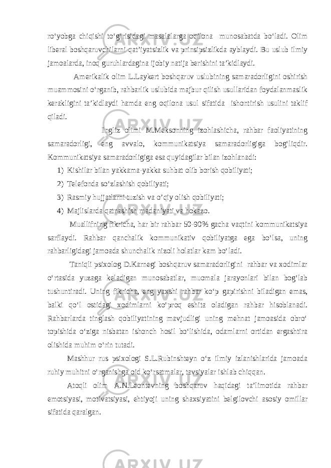 rо‘yobga chiqishi tо‘g‘risidagi masalalarga oqilona munosabatda bо‘ladi. Olim liberal boshqaruvchilarni qat’iyatsizlik va prinsipsizlikda ayblaydi. Bu uslub ilmiy jamoalarda, inoq guruhlardagina ijobiy natija berishini ta’kidlaydi. Amerikalik olim L.Laykert boshqaruv uslubining samaradorligini oshirish muammosini о‘rganib, rahbarlik uslubida majbur qilish usullaridan foydalanmaslik kerakligini ta’kidlaydi hamda eng oqilona usul sifatida ishontirish usulini taklif qiladi. Ingliz olimi M.Meksonning izohlashicha, rahbar faoliyatining samaradorligi, eng avvalo, kommunikatsiya samaradorligiga bog‘liqdir. Kommunikatsiya samaradorligiga esa quyidagilar bilan izohlanadi: 1) Kishilar bilan yakkama-yakka suhbat olib borish qobiliyati; 2) Telefonda sо‘zlashish qobiliyati; 3) Rasmiy hujjatlarni tuzish va o’qiy olish qobiliyati; 4) Majlislarda qatnashish madaniyati va hokazo. Muallifning fikricha, har bir rahbar 50-90% gacha vaqtini kommunikatsiya sarflaydi. Rahbar qanchalik kommunikativ qobiliyatga ega bо‘lsa, uning rahbarligidagi jamoada shunchalik nizoli holatlar kam bо‘ladi. Taniqli psixolog D.Karnegi boshqaruv samaradorligini rahbar va xodimlar о‘rtasida yuzaga keladigan munosabatlar, muomala jarayonlari bilan bog‘lab tushuntiradi. Uning fikricha, eng yaxshi rahbar kо‘p gapirishni biladigan emas, balki qо‘l ostidagi xodimlarni kо‘proq eshita oladigan rahbar hisoblanadi. Rahbarlarda tinglash qobiliyatining mavjudligi uning mehnat jamoasida obrо‘ topishida о‘ziga nisbatan ishonch hosil bо‘lishida, odamlarni ortidan ergashtira olishida muhim о‘rin tutadi. Mashhur rus psixologi S.L.Rubinshteyn о‘z ilmiy izlanishlarida jamoada ruhiy muhitni о‘rganishga oid kо‘rsatmalar, tavsiyalar ishlab chiqqan. Atoqli olim A.N.Leontevning boshqaruv haqidagi ta’limotida rahbar emotsiyasi, motivatsiyasi, ehtiyoji uning shaxsiyatini belgilovchi asosiy omillar sifatida qaralgan. 