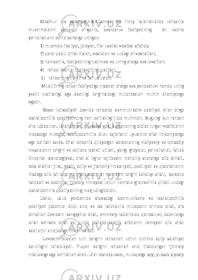 Mashhur rus psixologi B.F.Lomov о‘z ilmiy izlanishlarida rahbarlik muammolarini samarali о‘rganib, boshqaruv faoliyatining bir nechta yо‘nalishlarni ochib berishga uringan: 1) muomala-faoliyat, jarayon, fikr uzatish vositasi sifatida; 2) qaror qabul qilish tiplari, vositalari va undagi bilvositalikni; 3) hamkorlik, faoliyatining tuzilmasi va uning о‘ziga xos tavsiflari; 4) rahbar kadrlar faoliyatining tuzilishi; 5) rahbarning tiplari va ish uslublari. Muallifning rahbar faoliyatiga nisbatan о‘ziga xos yondashuvi hamda uning yaxlit tuzilishiga ega ekanligi tо‘g‘risidagi mulohazalari muhim ahamiyatga egadir. Bozor iqtisodiyoti davrida rahbarda kommunikativ qobiliyat bilan birga tashkilotchilik qobiliyatining ham bо‘lishligi juda muhimdir. Bugungi kun rahbari о‘ta uddaburon, ishbilarmon, muassasa yoki korxonaning oldida turgan vazifalarini maqsadga muvofiq, sobitqadamlilik bilan bajarishni uyushtira olish imkoniyatiga ega bо‘lishi kerak. О‘zi rahbarlik qilayotgan korxonaning moliyaviy va iqtisodiy masalalarini tо‘g‘ri va oqilona tashkil qilishi, yangi g‘oyalar, yо‘nalishlar, ishlab chiqarish texnologiyasi, chet el ilg‘or tajribasini mahalliy sharoitga olib kirishi, tobe kishilar jinsi, yoshi, aqliy va jismoniy imkoniyati, qobiliyati va qiziqishlarini hisobga olib ish taqsim qilishi, xodimlar mehnatini tо‘g‘ri baholay olishi, korxona istiqboli va xodimlar ijtimoiy himoyasi uchun hamisha g‘amxо‘rlik qilishi undagi tashkilotchilik qobiliyatining mavjudligidandir. Ushbu uslub yordamida shaxsdagi kommunikativ va tashkilotchilik qobiliyati (odamlar bilan aniq va tez ishchanlik muloqotini о‘rnata olish, о‘z tanishlari davrasini kengaytira olish, ommaviy tadbirlarda qatnashuvi, odamlarga ta’sir kо‘rsata olish va bunda tashabbuskorlik sifatlarini namoyon qila olish kabilar)ni aniqlashga imkon beradi. Lavozim talablari turli bо‘g‘in rahbarlari uchun turlicha aqliy salohiyat zarurligini ta’kidlaydi. Yuqori bо‘g‘in rahbarlari aniq ifodalangan ijtimoiy intellektga ega bо‘lishlari shart. Ular tashabbuskor, muloqotga boy, yuksak siyosiy 