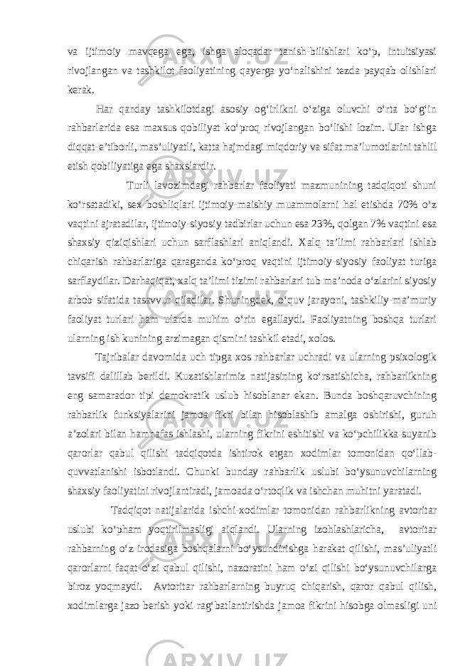 va ijtimoiy mavqega ega, ishga aloqadar tanish-bilishlari kо‘p, intuitsiyasi rivojlangan va tashkilot faoliyatining qayerga yо‘nalishini tezda payqab olishlari kerak. Har qanday tashkilotdagi asosiy og‘irlikni о‘ziga oluvchi о‘rta bо‘g‘in rahbarlarida esa maxsus qobiliyat kо‘proq rivojlangan bо‘lishi lozim. Ular ishga diqqat-e’tiborli, mas’uliyatli, katta hajmdagi miqdoriy va sifat ma’lumotlarini tahlil etish qobiliyatiga ega shaxslardir. Turli lavozimdagi rahbarlar faoliyati mazmunining tadqiqoti shuni kо‘rsatadiki, sex boshliqlari ijtimoiy-maishiy muammolarni hal etishda 70% о‘z vaqtini ajratadilar, ijtimoiy-siyosiy tadbirlar uchun esa 23%, qolgan 7% vaqtini esa shaxsiy qiziqishlari uchun sarflashlari aniqlandi. Xalq ta’limi rahbarlari ishlab chiqarish rahbarlariga qaraganda kо‘proq vaqtini ijtimoiy-siyosiy faoliyat turiga sarflaydilar. Darhaqiqat, xalq ta’limi tizimi rahbarlari tub ma’noda о‘zlarini siyosiy arbob sifatida tasavvur qiladilar. Shuningdek, о‘quv jarayoni, tashkiliy-ma’muriy faoliyat turlari ham ularda muhim о‘rin egallaydi. Faoliyatning boshqa turlari ularning ish kunining arzimagan qismini tashkil etadi, xolos. Tajribalar davomida uch tipga xos rahbarlar uchradi va ularning psixologik tavsifi dalillab berildi. Kuzatishlarimiz natijasining kо‘rsatishicha, rahbarlikning eng samarador tipi demokratik uslub hisoblanar ekan. Bunda boshqaruvchining rahbarlik funksiyalarini jamoa fikri bilan hisoblashib amalga oshirishi, guruh a’zolari bilan hamnafas ishlashi, ularning fikrini eshitishi va kо‘pchilikka suyanib qarorlar qabul qilishi tadqiqotda ishtirok etgan xodimlar tomonidan qо‘llab- quvvatlanishi isbotlandi. Chunki bunday rahbarlik uslubi bо‘ysunuvchilarning shaxsiy faoliyatini rivojlantiradi, jamoada о‘rtoqlik va ishchan muhitni yaratadi. Tadqiqot natijalarida ishchi-xodimlar tomonidan rahbarlikning avtoritar uslubi kо‘pham yoqtirilmasligi aiqlandi. Ularning izohlashlaricha, avtoritar rahbarning о‘z irodasiga boshqalarni bо‘ysundirishga harakat qilishi, mas’uliyatli qarorlarni faqat о‘zi qabul qilishi, nazoratini ham о‘zi qilishi bо‘ysunuvchilarga biroz yoqmaydi. Avtoritar rahbarlarning buyruq chiqarish, qaror qabul qilish, xodimlarga jazo berish yoki rag‘batlantirishda jamoa fikrini hisobga olmasligi uni 