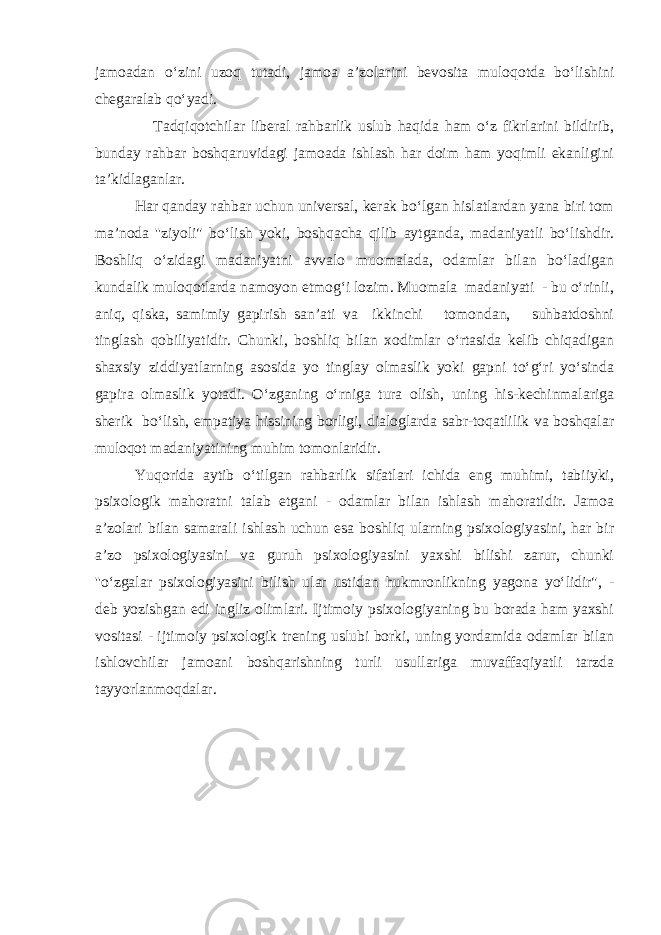 jamoadan о‘zini uzoq tutadi, jamoa a’zolarini bevosita muloqotda bо‘lishini chegaralab qо‘yadi. Tadqiqotchilar liberal rahbarlik uslub haqida ham о‘z fikrlarini bildirib, bunday rahbar boshqaruvidagi jamoada ishlash har doim ham yoqimli ekanligini ta’kidlaganlar. Har qanday rahbar uchun universal, kerak bо‘lgan hislatlardan yana biri tom ma’noda &#39;&#39;ziyoli&#34; bо‘lish yoki, boshqacha qilib aytganda, madaniyatli bо‘lishdir. Boshliq о‘zidagi madaniyatni avvalo muomalada, odamlar bilan bо‘ladigan kundalik muloqotlarda namoyon etmog‘i lozim. Muomala madaniyati - bu о‘rinli, aniq, qiska, samimiy gapirish san’ati va ikkinchi tomondan, suhbatdoshni tinglash qobiliyatidir. Chunki, boshliq bilan xodimlar о‘rtasida kelib chiqadigan shaxsiy ziddiyatlarning asosida yo tinglay olmaslik yoki gapni tо‘g‘ri yо‘sinda gapira olmaslik yotadi. О‘zganing о‘rniga tura olish, uning his-kechinmalariga sherik bо‘lish, empatiya hissining borligi, dialoglarda sabr-toqatlilik va boshqalar muloqot madaniyatining muhim tomonlaridir. Yuqorida aytib о‘tilgan rahbarlik sifatlari ichida eng muhimi, tabiiyki, psixologik mahoratni talab etgani - odamlar bilan ishlash mahoratidir. Jamoa a’zolari bilan samarali ishlash uchun esa boshliq ularning psixologiyasini, har bir a’zo psixologiyasini va guruh psixologiyasini yaxshi bilishi zarur, chunki &#39;&#39;о‘zgalar psixologiyasini bilish ular ustidan hukmronlikning yagona yо‘lidir&#34;, - deb yozishgan edi ingliz olimlari. Ijtimoiy psixologiyaning bu borada ham yaxshi vositasi - ijtimoiy psixologik trening uslubi borki, uning yordamida odamlar bilan ishlovchilar jamoani boshqarishning turli usullariga muvaffaqiyatli tarzda tayyorlanmoqdalar. 