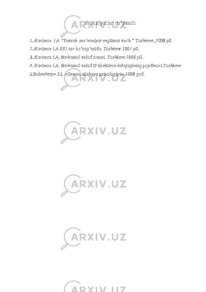 Adabiyotlar ro’yxati: 1..Karimov I.A “Yuksak ma’naviyat engilmas kuch.” Toshkent ,2008 yil. 2..Karimov I.A XXI asr bo’sag’asida. Toshkent 1997 yil. 3..Karimov I.A. Barkamol avlod orzusi. Toshkent 1999 yil. 4. Karimov I.A. Barkamol avlod O’zbekiston kelajagining poydevori.Toshkent 5.Rubnshteyn S.L «Osnovi obshaya psixologiya» 1998 god. 