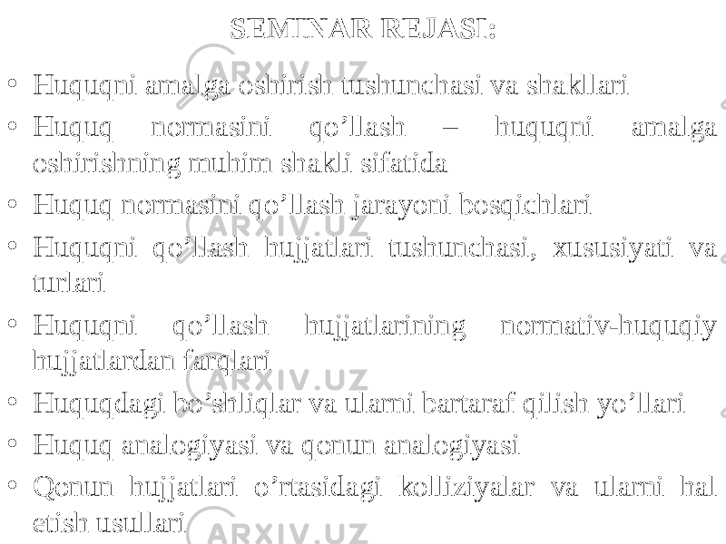 SEMINAR REJASI: • Huquqni amalga oshirish tushunchasi va shakllari • Huquq normasini qo’llash – huquqni amalga oshirishning muhim shakli sifatida • Huquq normasini qo’llash jarayoni bosqichlari • Huquqni qo’llash hujjatlari tushunchasi, xususiyati va turlari • Huquqni qo’llash hujjatlarining normativ-huquqiy hujjatlardan farqlari • Huquqdagi bo’shliqlar va ularni bartaraf qilish yo’llari • Huquq analogiyasi va qonun analogiyasi • Qonun hujjatlari o’rtasidagi kolliziyalar va ularni hal etish usullari 