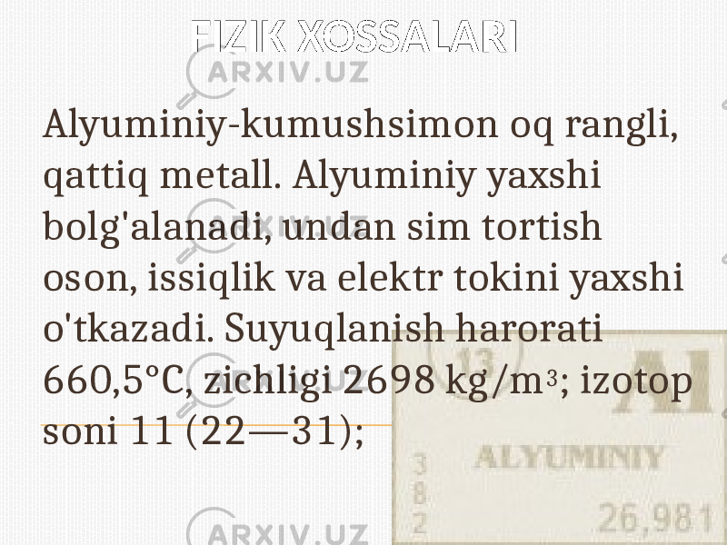 FIZIK XOSSALARI Alyuminiy-kumushsimon oq rangli, qattiq metall. Alyuminiy yaxshi bolg&#39;alanadi, undan sim tortish oson, issiqlik va elektr tokini yaxshi o&#39;tkazadi. Suyuqlanish harorati 660,5°C, zichligi 2698 kg/m 3 ; izotop soni 11 (22—31); 