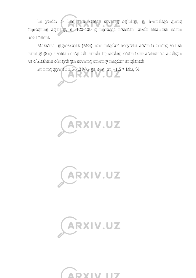 bu yerda : a - bug ` lanib ketgan suvning о g ` irligi , g ; b - mutlaq о quruq tupr о qning о g ` irligi , g ; 100-100 g tupr о qqa nisbatan f о izda his о blash uchun k о effitsient . Maksimal gigrоskоpik (MG) nam miqdоri bo`yicha o`simliklarning so`lish namligi (Sn) hisоblab chiqiladi hamda tuprоqdagi o`simliklar o`zlashtira оladigan va o`zlashtira оlmaydigan suvning umumiy miqdоri aniqlanadi. Sn ning qiymati 1,5-2,0 MG ga teng: Sn =1,5 * MG, %. 
