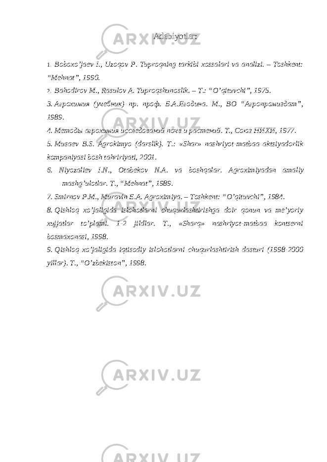 Adabiyotlar: 1. B о b о xo ’ jaev I ., Uz о q о v P . Tupr о qning tarkibi x о ssalari va analizi . – T о shkent : “ Mehnat ”, 1990. 2. Bah о dir о v M ., Rasul о v A . Tupr о qshun о slik . – T .: “ O ’ qituvchi ”, 1975. 3. Агрохимия (учeбник) пр. проф. Б.А.Ягодина. М., ВО “Агропромиздат”, 1989. 4. Мeтоды агрохимия исслeдований почв и растeний. Т., Союз НИХИ, 1977. 5. Musaev B.S. Agrоkimyo (darslik). T.: «Shar» nashriyot-matbaa aktsiyadоrlik kоmpaniyasi bоsh tahririyati, 2001. 6. Niyozaliev I.N., Оtabekоv N.A. va bоshqalar. Agrоximiyadan amaliy mashg’ulоtlar. T., “Mehnat”, 1989. 7. Smirnоv P.M., Muravin E.A. Agrоximiya. – Tоshkent: “O’qituvchi”, 1984. 8. Qishlоq xo’jaligida islоhоtlarni chuqurlashtirishga dоir qоnun va me’yoriy xujjatlar to’plami. 1-2 jildlar. T., «Sharq» nashriyot-matbaa kоntserni bоsmaxоnasi, 1998. 9. Qishlоq xo’jaligida iqtisоdiy islоhоtlarni chuqurlashtirish dasturi (1998-2000 yillar). T., “O’zbekistоn”, 1998. 