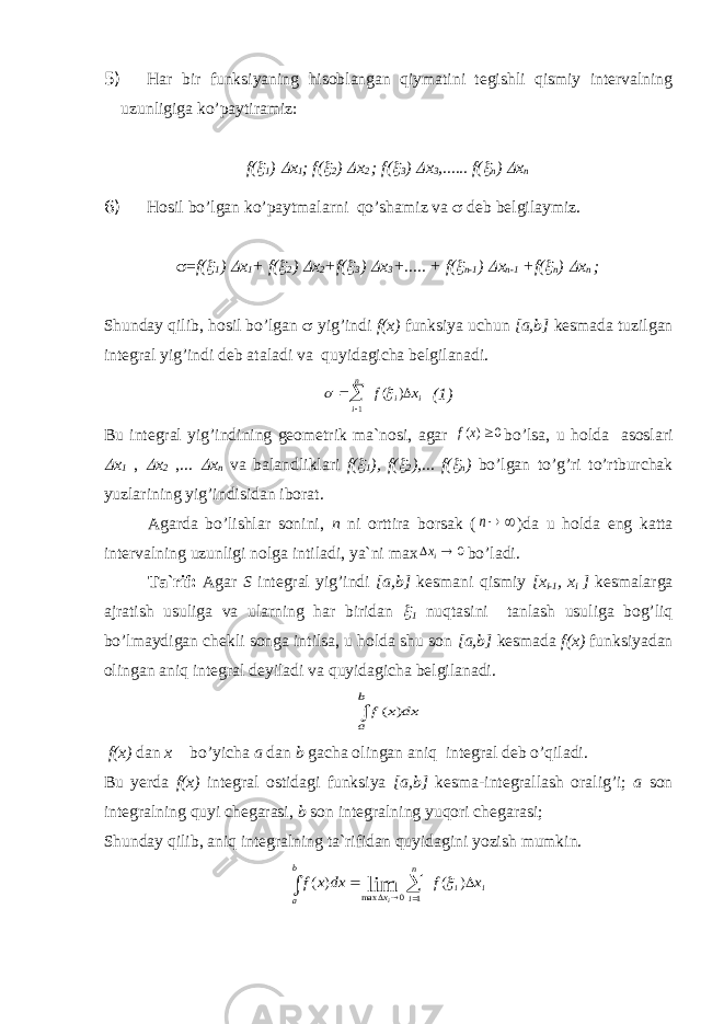 5) Har bir funksiyaning hisoblangan qiymatini tegishli qismiy intervalning uzunligiga ko’paytiramiz: f( 1 )  x 1 ; f(  2 )  x 2 ; f(  3 )  x 3 ,...... f(  n )  x n 6) Hosil bo’lgan ko’paytmalarni qo’shamiz va  deb belgilaymiz.  = f(  1 )  x 1 + f(  2 )  x 2 +f(  3 )  x 3 +..... + f(  n-1 )  x n-1 +f(  n )  x n ; Shunday qilib, hosil bo’lgan  yig’indi f(x) funksiya uchun [a,b] kesmada tuzilgan integral yig’indi deb ataladi va quyidagicha belgilanadi. i i n i x f   ) ( 1   (1) Bu integral yig’indining geometrik ma`nosi, agar f x()0 bo’lsa, u holda asoslari  x 1 ,  x 2 ,...  x n va balandliklari f (  1 ), f (  2 ),... f (  n ) bo ’ lgan to ’ g ’ ri to ’ rtburchak yuzlarining yig ’ indisidan iborat . Agarda bo’lishlar sonini, n ni orttira borsak (  n )da u holda eng katta intervalning uzunligi nolga intiladi, ya`ni max 0   ix bo’ladi. Ta`rif: Agar S integral yig’indi [a,b] kesmani qismiy [x i-1 , x i ] kesmalarga ajratish usuliga va ularning har biridan  1 nuqtasini tanlash usuliga bog’liq bo’lmaydigan chekli songa intilsa, u holda shu son [a,b] kesmada f(x) funksiyadan olingan aniq integral deyiladi va quyidagicha belgilanadi. f x dx a b ( )  f(x) dan x bo’yicha a dan b gacha olingan aniq integral deb o’qiladi. Bu yerda f(x) integral ostidagi funksiya [a,b] kesma-integrallash oralig’i; a son integralning quyi chegarasi, b son integralning yuqori chegarasi; Shunday qilib, aniq integralning ta`rifidan quyidagini yozish mumkin. i i n i x b a x f dx x f i        ) ( ) ( 1 0 maxlim  