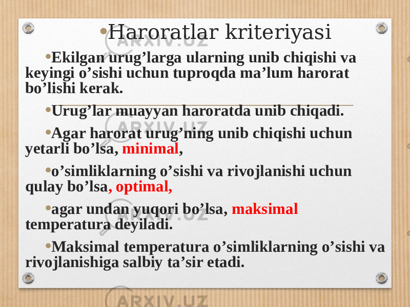 • Haroratlar kriteriyasi • Ekilgan urugʼlarga ularning unib chiqishi va keyingi oʼsishi uchun tuproqda maʼlum harorat boʼlishi kerak. • Urugʼlar muayyan haroratda unib chiqadi. • А gar harorat urugʼning unib chiqishi uchun yetarli boʼlsa, minimal , • oʼsimliklarning oʼsishi va rivojlanishi uchun qulay boʼlsa , optimal, • agar undan yuqori boʼlsa, maksimal temperatura deyiladi. • Maksimal temperatura oʼsimliklarning oʼsishi va rivojlanishiga salbiy taʼsir etadi. 