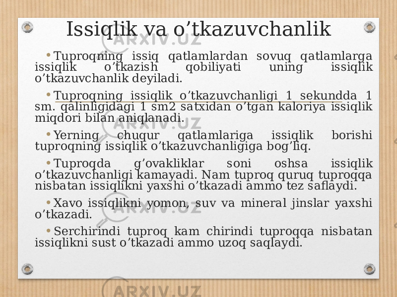 Issiqlik va o’tkazuvchanlik • Tuproqning issiq qatlamlardan sovuq qatlamlarga issiqlik oʼtkazish qobiliyati uning issiqlik oʼtkazuvchanlik deyiladi. • Tuproqning issiqlik oʼtkazuvchanligi 1 sekundda 1 sm. qalinligidagi 1 sm2 satxidan oʼtgan kaloriya issiqlik miqdori bilan aniqlanadi. • Yerning chuqur qatlamlariga issiqlik borishi tuproqning issiqlik oʼtkazuvchanligiga bogʼliq. • Tuproqda gʼovakliklar soni oshsa issiqlik oʼtkazuvchanligi kamayadi. Nam tuproq quruq tuproqqa nisbatan issiqlikni yaxshi oʼtkazadi ammo tez saflaydi. • Xavo issiqlikni yomon, suv va mineral jinslar yaxshi oʼtkazadi. • Serchirindi tuproq kam chirindi tuproqqa nisbatan issiqlikni sust oʼtkazadi ammo uzoq saqlaydi. 