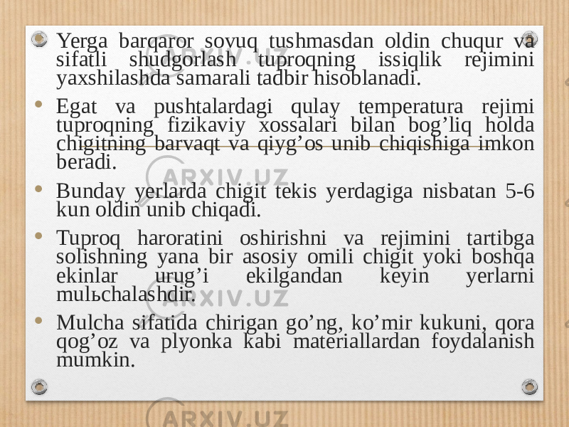 • Yerga barqaror sovuq tushmasdan oldin chuqur va sifatli shudgorlash tuproqning issiqlik rejimini yaxshilashda samarali tadbir hisoblanadi. • Egat va pushtalardagi qulay temperatura rejimi tuproqning fizikaviy xossalari bilan bogʼliq holda chigitning barvaqt va qiygʼos unib chiqishiga imkon beradi. • Bunday yerlarda chigit tekis yerdagiga nisbatan 5-6 kun oldin unib chiqadi. • Tuproq haroratini oshirishni va rejimini tartibga solishning yana bir asosiy omili chigit yoki boshqa ekinlar urugʼi ekilgandan keyin yerlarni mul ь chalashdir. • Mulcha sifatida chirigan goʼng, koʼmir kukuni, qora qogʼoz va plyonka kabi materiallardan foydalanish mumkin. 