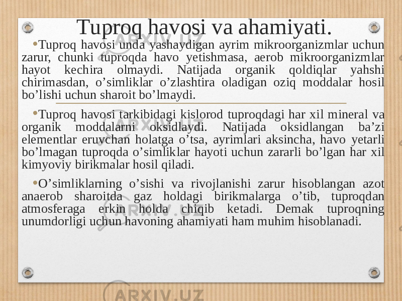 Т uproq havosi va ahamiyati . • Tuproq havosi unda yashaydigan ayrim mikroorganizmlar uchun zarur, chunki tuproqda havo yetishmasa, aerob mikroorganizmlar hayot kechira olmaydi. Natijada organik qoldiqlar yahshi chirimasdan, oʼsimliklar oʼzlashtira oladigan oziq moddalar hosil boʼlishi uchun sharoit boʼlmaydi. • Tuproq havosi tarkibidagi kislorod tuproqdagi har xil mineral va organik moddalarni oksidlaydi. Natijada oksidlangan baʼzi elementlar eruvchan holatga oʼtsa, ayrimlari aksincha, havo yetarli boʼlmagan tuproqda oʼsimliklar hayoti uchun zararli boʼlgan har xil kimyoviy birikmalar hosil qiladi. • Oʼsimliklarning oʼsishi va rivojlanishi zarur hisoblangan azot anaerob sharoitda gaz holdagi birikmalarga oʼtib, tuproqdan atmosferaga erkin holda chiqib ketadi. Demak tuproqning unumdorligi uchun havoning ahamiyati ham muhim hisoblanadi. 