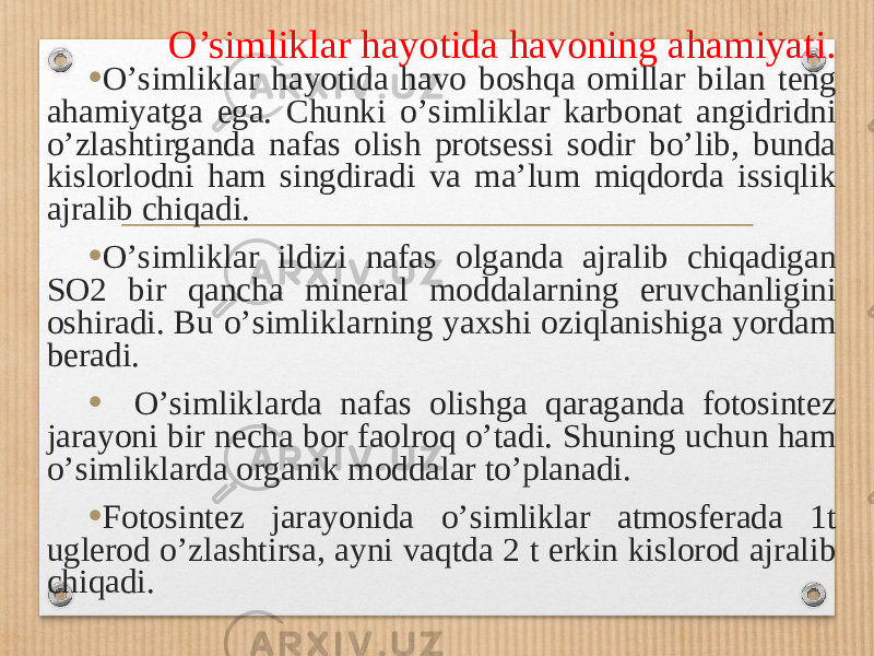 O’simliklar hayotida havoning ahamiyati . • Oʼsimliklar hayotida havo boshqa omillar bilan teng ahamiyatga ega. Chunki oʼsimliklar karbonat angidridni oʼzlashtirganda nafas olish protsessi sodir boʼlib, bunda kislorlodni ham singdiradi va maʼlum miqdorda issiqlik ajralib chiqadi. • Oʼsimliklar ildizi nafas olganda ajralib chiqadigan SO2 bir qancha mineral moddalarning eruvchanligini oshiradi. Bu oʼsimliklarning yaxshi oziqlanishiga yordam beradi. • Oʼsimliklarda nafas olishga qaraganda fotosintez jarayoni bir necha bor faolroq oʼtadi. Shuning uchun ham oʼsimliklarda organik moddalar toʼplanadi. • Fotosintez jarayonida oʼsimliklar atmosferada 1t uglerod oʼzlashtirsa, ayni vaqtda 2 t erkin kislorod ajralib chiqadi. 