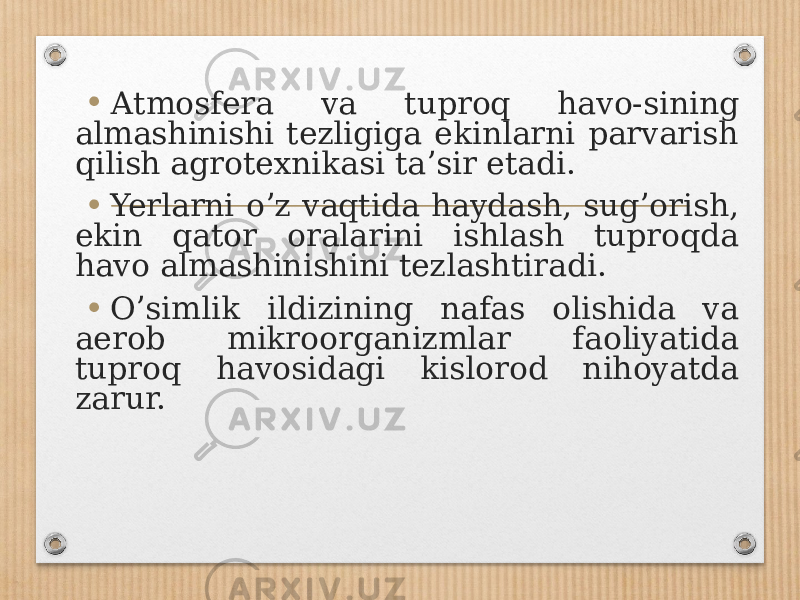 • А tmosfera va tuproq havo-sining almashinishi tezligiga ekinlarni parvarish qilish agrotexnikasi taʼsir etadi. • Yerlarni oʼz vaqtida haydash, sugʼorish, ekin qator oralarini ishlash tuproqda havo almashinishini tezlashtiradi. • Oʼsimlik ildizining nafas olishida va aerob mikroorganizmlar faoliyatida tuproq havosidagi kislorod nihoyatda zarur. 