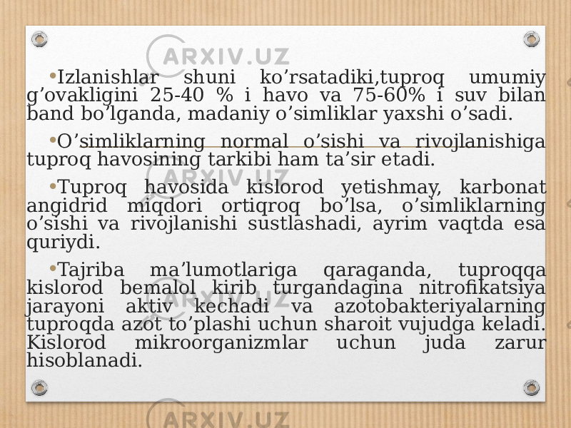 • Izlanishlar shuni koʼrsatadiki,tuproq umumiy gʼovakligini 25-40 % i havo va 75-60% i suv bilan band boʼlganda, madaniy oʼsimliklar yaxshi oʼsadi. • Oʼsimliklarning normal oʼsishi va rivojlanishiga tuproq havosining tarkibi ham taʼsir etadi. • Tuproq havosida kislorod yetishmay, karbonat angidrid miqdori ortiqroq boʼlsa, oʼsimliklarning oʼsishi va rivojlanishi sustlashadi, ayrim vaqtda esa quriydi. • Tajriba maʼlumotlariga qaraganda, tuproqqa kislorod bemalol kirib turgandagina nitrofikatsiya jarayoni aktiv kechadi va azotobakteriyalarning tuproqda azot toʼplashi uchun sharoit vujudga keladi. Kislorod mikroorganizmlar uchun juda zarur hisoblanadi. 