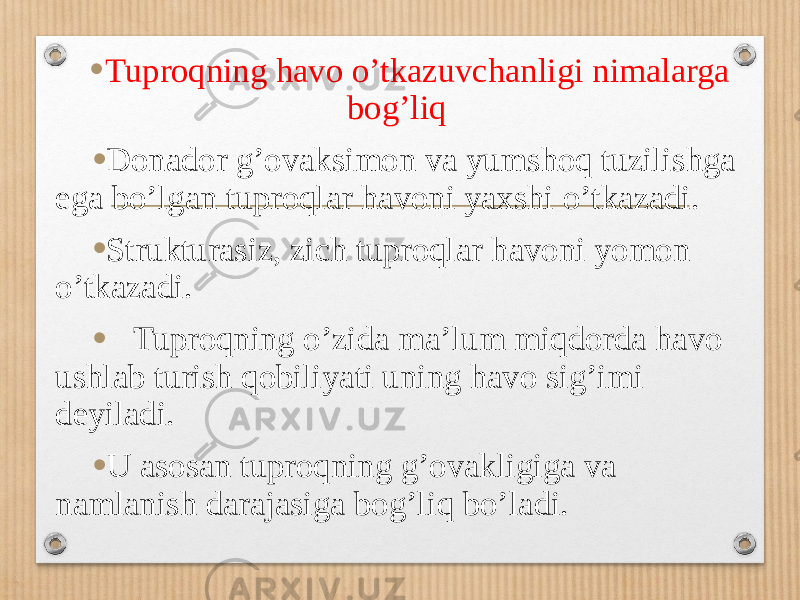 • Tuproqning havo oʼtkazuvchanligi nimalarga bogʼliq • Donador gʼovaksimon va yumshoq tuzilishga ega boʼlgan tuproqlar havoni yaxshi oʼtkazadi. • Strukturasiz, zich tuproqlar havoni yomon oʼtkazadi. • Tuproqning oʼzida maʼlum miqdorda havo ushlab turish qobiliyati uning havo sigʼimi deyiladi. • U asosan tuproqning gʼovakligiga va namlanish darajasiga bogʼliq boʼladi. 