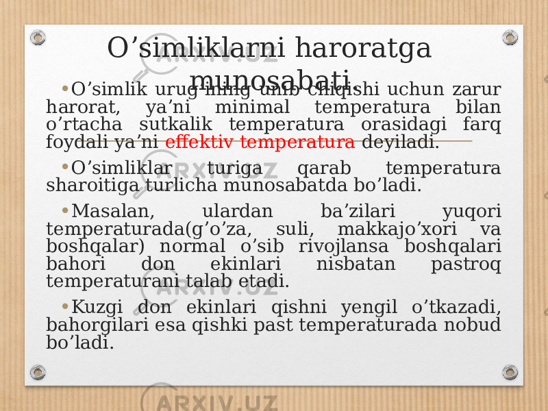 Oʼsimliklarni haroratga munosabati . • Oʼsimlik urugʼining unib chiqishi uchun zarur harorat, yaʼni minimal temperatura bilan oʼrtacha sutkalik temperatura orasidagi farq foydali yaʼni effektiv temperatura deyiladi. • Oʼsimliklar turiga qarab temperatura sharoitiga turlicha munosabatda boʼladi. • Masalan, ulardan baʼzilari yuqori temperaturada(gʼoʼza, suli, makkajoʼxori va boshqalar) normal oʼsib rivojlansa boshqalari bahori don ekinlari nisbatan pastroq temperaturani talab etadi. • Kuzgi don ekinlari qishni yengil oʼtkazadi, bahorgilari esa qishki past temperaturada nobud boʼladi. 