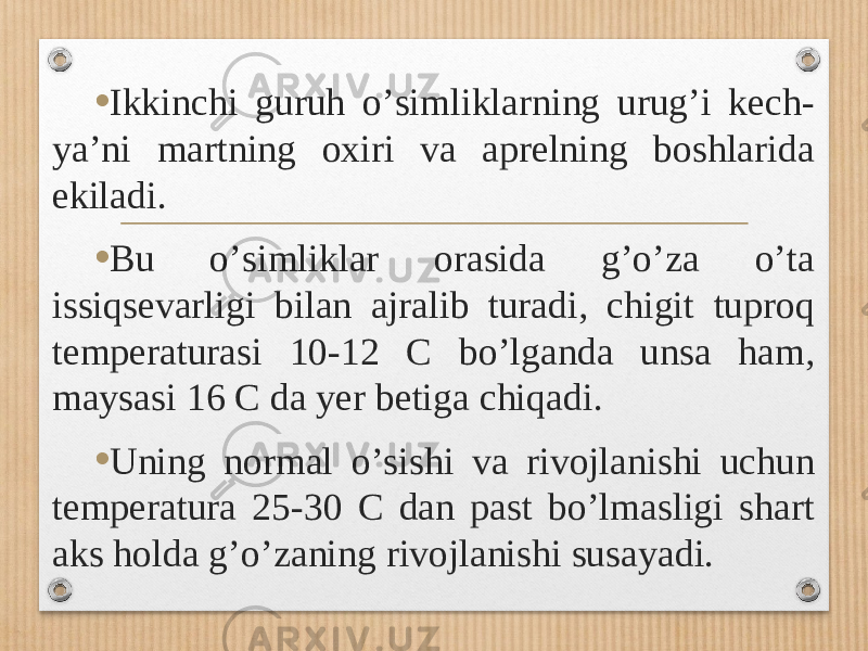 • Ikkinchi guruh oʼsimliklarning urugʼi kech- yaʼni martning oxiri va aprelning boshlarida ekiladi. • Bu oʼsimliklar orasida gʼoʼza oʼta issiqsevarligi bilan ajralib turadi, chigit tuproq temperaturasi 10-12 C boʼlganda unsa ham, maysasi 16 C da yer betiga chiqadi. • Uning normal oʼsishi va rivojlanishi uchun temperatura 25-30 C dan past boʼlmasligi shart aks holda gʼoʼzaning rivojlanishi susayadi. 