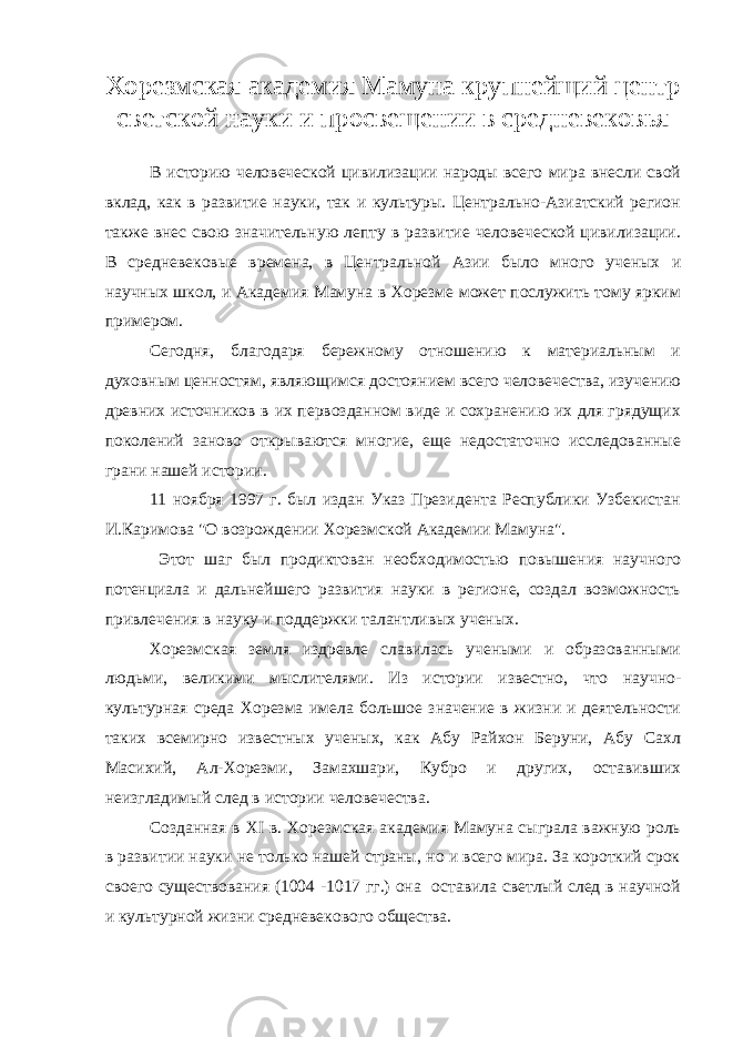 Хорезмская академия Мамуна крупнейщий центр светской науки и просвещении в средневековья В историю человеческой цивилизации народы всего мира внесли свой вклад, как в развитие науки, так и культуры. Центрально-Азиатский регион также внес свою значительную лепту в развитие человеческой цивилизации. В средневековые времена, в Центральной Азии было много ученых и научных школ, и Академия Мамуна в Хорезме может послужить тому ярким примером. Сегодня, благодаря бережному отношению к материальным и духовным ценностям, являющимся достоянием всего человечества, изучению древних источников в их первозданном виде и сохранению их для грядущих поколений заново открываются многие, еще недостаточно исследованные грани нашей истории. 11 ноября 1997 г. был издан Указ Президента Республики Узбекистан И.Каримова &#34;О возрождении Хорезмской Академии Мамуна&#34;. Этот шаг был продиктован необходимостью повышения научного потенциала и дальнейшего развития науки в регионе, создал возможность привлечения в науку и поддержки талантливых ученых. Хорезмская земля издревле славилась учеными и образованными людьми, великими мыслителями. Из истории известно, что научно- культурная среда Хорезма имела большое значение в жизни и деятельности таких всемирно известных ученых, как Абу Райхон Беруни, Абу Сахл Масихий, Ал-Хорезми, Замахшари, Кубро и других, оставивших неизгладимый след в истории человечества. Созданная в ХI в. Хорезмская академия Мамуна сыграла важную роль в развитии науки не только нашей страны, но и всего мира. За короткий срок своего существования (1004 -1017 гг.) она оставила светлый след в научной и культурной жизни средневекового общества. 