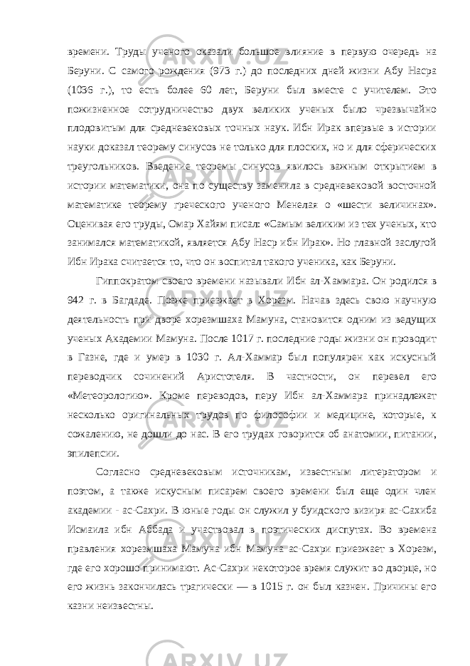 времени. Труды ученого оказали большое влияние в первую очередь на Беруни. С самого рождения (973 г.) до последних дней жизни Абу Насра (1036 г.), то есть более 60 лет, Беруни был вместе с учителем. Это пожизненное сотрудничество двух великих ученых было чрезвычайно плодовитым для средневековых точных наук. Ибн Ирак впервые в истории науки доказал теорему синусов не только для плоских, но и для сферических треугольников. Введение теоремы синусов явилось важным открытием в истории математики, она по существу заменила в средневековой восточной математике теорему греческого ученого Менелая о «шести величинах». Оценивая его труды, Омар Хайям писал: «Самым великим из тех ученых, кто занимался математикой, является Абу Наср ибн Ирак». Но главной заслугой Ибн Ирака считается то, что он воспитал такого ученика, как Беруни. Гиппократом своего времени называли Ибн ал-Хаммара. Он родился в 942 г. в Багдаде. Позже приезжает в Хорезм. Начав здесь свою научную деятельность при дворе хорезмшаха Мамуна, становится одним из ведущих ученых Академии Мамуна. После 1017 г. последние годы жизни он проводит в Газне, где и умер в 1030 г. Ал-Хаммар был популярен как искусный переводчик сочинений Аристотеля. В частности, он перевел его «Метеорологию». Кроме переводов, перу Ибн ал-Хаммара принадлежат несколько оригинальных трудов по философии и медицине, которые, к сожалению, не дошли до нас. В его трудах говорится об анатомии, питании, эпилепсии. Согласно средневековым источникам, известным литератором и поэтом, а также искусным писарем своего времени был еще один член академии - ас-Сахри. В юные годы он служил у буидского визиря ас-Сахиба Исмаила ибн Аббада и участвовал в поэтических диспутах. Во времена правления хорезмшаха Мамуна ибн Мамуна ас-Сахри приезжает в Хорезм, где его хорошо принимают. Ас-Сахри некоторое время служит во дворце, но его жизнь закончилась трагически — в 1015 г. он был казнен. Причины его казни неизвестны. 