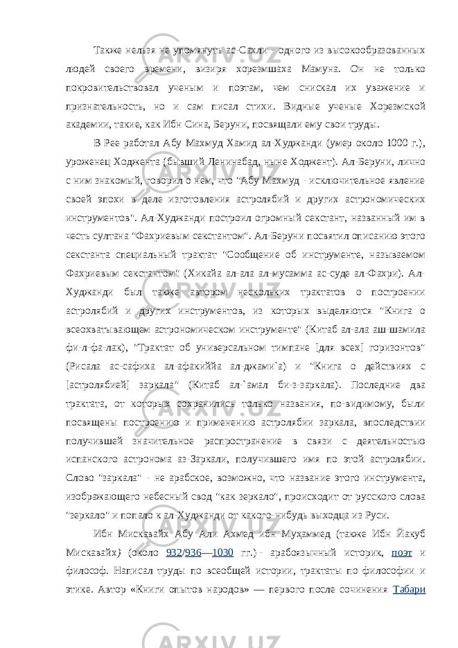 Также нельзя не упомянуть ас-Сахли - одного из высокообразованных людей своего времени, визиря хорезмшаха Мамуна. Он не только покровительствовал ученым и поэтам, чем снискал их уважение и признательность, но и сам писал стихи. Видные ученые Хорезмской академии, такие, как Ибн Сина, Беруни, посвящали ему свои труды. В Рее работал Абу Махмуд Хамид ал-Худжанди (умер около 1000 г.), уроженец Ходжента (бывший Ленинабад, ныне Ходжент). Ал-Беруни, лично с ним знакомый, говорил о нем, что &#34;Абу Махмуд - исключительное явление своей эпохи в деле изготовления астролябий и других астрономических инструментов&#34;. Ал-Худжанди построил огромный секстант, названный им в честь султана &#34;Фахриевым секстантом&#34;. Ал-Беруни посвятил описанию этого секстанта специальный трактат &#34;Сообщение об инструменте, называемом Фахриевым секстантом&#34; (Хикайа ал-ала ал-мусамма ас-суде ал-Фахри). Ал- Худжанди был также автором нескольких трактатов о построении астролябий и других инструментов, из которых выделяются &#34;Книга о всеохватывающем астрономическом инструменте&#34; (Китаб ал-ала аш-шамила фи-л-фа-лак), &#34;Трактат об универсальном тимпане [для всех] горизонтов&#34; (Рисала ас-сафиха ал-афакиййа ал-джами`а) и &#34;Книга о действиях с [астролябией] заркала &#34; (Китаб ал-`амал би-з-заркала). Последние два трактата, от которых сохранились только названия, по-видимому, были посвящены построению и применению астролябии заркала, впоследствии получившей значительное распространение в связи с деятельностью испанского астронома аз-Заркали, получившего имя по этой астролябии. Слово &#34;заркала&#34; - не арабское, возможно, что название этого инструмента, изображающего небесный свод &#34;как зеркало&#34;, происходит от русского слова &#34;зеркало&#34; и попало к ал-Худжанди от какого-нибудь выходца из Руси. Ибн Мискавайх Абу Али Ахмед ибн Муҳаммед (также Ибн Йакуб Мискавайх ) (около 932 / 936 — 1030 гг.)   - арабоязычный историк, поэт и философ. Написал труды по всеобщей истории, трактаты по философии и этике. Автор «Книги опытов народов» — первого после сочинения Табари 