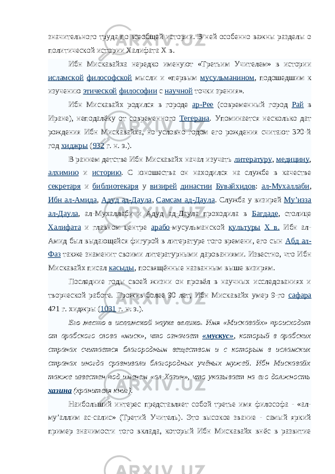 значительного труда по всеобщей истории. В ней особенно важны разделы о политической истории Халифата X в. Ибн Мискавайха нередко именуют «Третьим Учителем» в истории исламской философской мысли и «первым мусульманином , подошедшим к изучению этической философии с научной точки зрения». Ибн Мискавайх родился в городе ар-Рее (современный город Рай в Иране), неподалёку от современного Тегерана . Упоминается несколько дат рождения Ибн Мискавайха, но условно годом его рождения считают 320-й год хиджры ( 932 г. н.   э.). В раннем детстве Ибн Мискавайх начал изучать литературу , медицину , алхимию и историю . С юношества он находился на службе в качестве секретаря и библиотекаря у визирей династии Бувайхидов : ал-Мухаллаби , Ибн ал-Амида , Адуд ад-Даула , Самсам ад-Даула . Служба у визирей Му’изза ал-Даула , ал-Мухаллаби и Адуд ад-Даула проходила в Багдаде , столице Халифата и главном центре арабо -мусульманской культуры X в. Ибн ал- Амид был выдающейся фигурой в литературе того времени, его сын Абд ал- Фаз также знаменит своими литературными дарованиями. Известно, что Ибн Мискавайх писал касыды , посвящённые названным выше визирям. Последние годы своей жизни он провёл в научных исследованиях и творческой работе. Прожив более 90 лет, Ибн Мискавайх умер 9-го сафара 421 г. хиджры ( 1031 г. н.   э.). Его место в исламской науке велико. Имя «Мискавайх» происходит от арабского слова «миск», что означает «мускус» , который в арабских странах считается благородным веществом и с которым в исламских странах иногда сравнивали благородных учёных мужей. Ибн Мискавайх также известен под именем «ал-Хазин», что указывает на его должность хазина (хранителя книг). Наибольший интерес представляет собой третье имя философа - «ал- му’аллим ас-салис» (Третий Учитель). Это высокое звание - самый яркий пример значимости того вклада, который Ибн Мискавайх внёс в развитие 