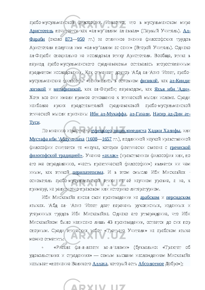 арабо-мусульманской философии. Известно, что в мусульманском мире Аристотель почитается как «ал-му’аллим ал-аввал» (Первый Учитель). Ал- Фараби (около 873 — 950 гг.) за отличное знание философских трудов Аристотеля получил имя «ал-му’аллим ас-сани» (Второй Учитель). Однако ал-Фараби специально не исследовал этику Аристотеля. Вообще, этика в период арабо-мусульманского средневековья оставалась второстепенным предметом исследования. Как отмечает доктор &#39;Абд ал-&#39;Азиз &#39;Иззат, арабо- мусульманские философы «занимались в основном физикой , как ал-Кинди ; логикой и метафизикой , как ал-Фараби; переводом, как Яхъя ибн &#39;Ади» . Хотя все они имели прямое отношение к этической мысли ислама. Среди наиболее ярких представителей средневековой арабо-мусулъманской этической мысли признаны Ибн ал-Мукаффа , ал-Газали , Насир ад-Дин ат- Туси . По мнению известного турецкого энциклопедиста Хаджи Халифы , или Мустафа ибн &#39;Абду-л-лаха ( 1608 — 1657 гг.), подлинной наукой нравственной философии считается та «наука, которая фактически связана с греческой философской традицией» . Учение «ахлак» (нравственная философия или, по его же определению, «часть практической философии») является ни чем иным, как этикой перипатетизма . И в этом смысле Ибн Мискавйах - основатель арабо-мусульманской этики на её научном уровне, а не, к примеру, на религиозно-правовом или историко-литературном. Ибн Мискавайх писал свои произведения на арабском и персидском языках. &#39;Абд ал- &#39;Азиз &#39;Иззат дает перечень рукописных, изданных и утерянных трудов Ибн Мискавайха. Однако его утверждение, что Ибн Мискавайхом было написано лишь 43 произведения, остается до сих пор спорным. Среди этических работ «Третьего Учителя» на арабском языке можно отметить:  «Рисала фл-л-лазати ва-л-&#39;алами» (буквально: «Трактат об удовольствиях и страданиях»   — самым высшим наслаждением Мискавайх называет «познание Великого Аллаха , который есть Абсолютное Добро»); 