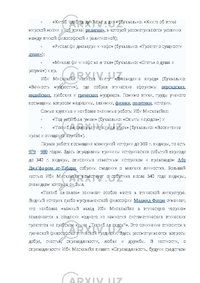  «Китаб &#39;адаб ад-дунйа ва-д-дин» (буквально: «Книга об этике мирской жизни и [об этике] религии» , в которой рассматриваются различия между этикой философской и религиозной);  «Рисала фи джавҳари-н-нафс» (буквально: «Трактат о сущности души» );  «Микала фи-н-нафс ва-л-&#39;акл» (буквально: «Статья о душе и разуме») и пр. Ибн Мискавайх написал книгу «Джавидан-е хирад» (буквально: «Вечность мудрости»), где собрал этические афоризмы персидских , индийских , арабских и греческих мудрецов. Помимо этики, труды ученого посвящены вопросам медицины, алхимии, физики , политики , истории. Самые крупные и наиболее значимые работы Ибн Мискавайха:  «Тад-жариб ал-&#39;умам» (буквально: «Опыты народов») и  «Тахзиб ал-ахлак ва тат-хир ал-а’рак» (буквально: «Воспитание нрава и очищение корней»). Первая работа посвящена всемирной истории до 369 г. хиджры, то есть 979 - 980 годам. Здесь определены причины исторических событий периода до 340 г. хиджры, описанных известным историком и правоведом Абу Джа’фа-ром ат-Табари , собраны сведения о великих личностях. Большей частью Ибн Мискавайх повествует о событиях после 340 года хиджры, очевидцем которых он был. «Тахзиб ал-ахлак» занимает особое место в этической литературе. Видный историк арабо-мусульманской философии Маджид Фахри отмечает, что наиболее «важный вклад Ибн Мискавайха в этическую теорию» заключается в создании «одного из немногих систематических этических трактатов на арабском языке „Тахзиб ал-ахлак“». Это сочинение относится к греческой философско-этической традиции. Здесь рассматриваются вопросы добра, счастья, справедливости, любви и дружбы. В частности, о справедливости Ибн Маскавайх пишет: «Справедливость, будучи средством 