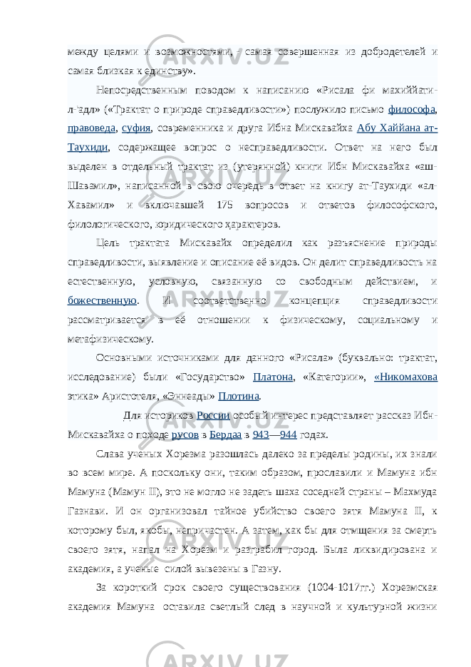 между целями и возможностями,   - самая совершенная из добродетелей и самая близкая к единству». Непосредственным поводом к написанию «Рисала фи махиййати- л-&#39;адл» («Трактат о природе справедливости») послужило письмо философа , правоведа , суфия , современника и друга Ибна Мискавайха Абу Хаййана ат- Таухиди , содержащее вопрос о несправедливости. Ответ на него был выделен в отдельный трактат из (утерянной) книги Ибн Мискавайха «аш- Шавамил», написанной в свою очередь в ответ на книгу ат-Таухиди «ал- Хавамил» и включавшей 175 вопросов и ответов философского, филологического, юридического ҳарактеров. Цель трактата Мискавайх определил как разъяснение природы справедливости, выявление и описание её видов. Он делит справедливость на естественную, условную, связанную со свободным действием, и божественную . И соответственно концепция справедливости рассматривается в её отношении к физическому, социальному и метафизическому. Основными источниками для данного «Рисала» (буквально: трактат, исследование) были «Государство» Платона , «Категории», «Никомахова этика» Аристотеля, «Эннеады» Плотина . Для историков России особый интерес представляет рассказ Ибн- Мискавайха о походе русов в Бердаа в 943 — 944 годах. Слава ученых Хорезма разошлась далеко за пределы родины, их знали во всем мире. А поскольку они, таким образом, прославили и Мамуна ибн Мамуна (Мамун II), это не могло не задеть шаха соседней страны – Махмуда Газнави. И он организовал тайное убийство своего зятя Мамуна II, к которому был, якобы, непричастен. А затем, как бы для отмщения за смерть своего зятя, напал на Хорезм и разграбил город. Была ликвидирована и академия, а ученые   силой вывезены в Газну. За короткий срок своего существования (1004-1017гг.) Хорезмская академия Мамуна   оставила светлый след в научной и культурной жизни 