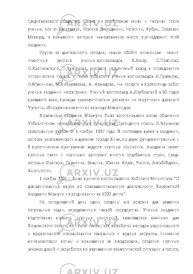 средневекового общества. Позже на этой земле жили и творили такие ученые, как аз-Замахшари, Исмаил Джурджани, Чагмини, Кубра, Пахлаван Махмуд, в появлении которых немаловажное место принадлежит этой академии. Изучая ее деятельность сегодня, нельзя обойти вниманием     имена   известных русских ученых-востоковедов К.Захау, С.Толстова, И.Крачковского, П.Булгакова, внесших неоценимый вклад в исследование исторических трудов, а также узбекских ученых-востоковедов Я.Гуламова, И.Муминова, М.Хайруллаева, А. Ахмедова, чья заслуга в пропаганде работ ученых академии неоспорима. Ученый-востоковед А.Якубовский в 30-годах прошлого века, проводя археологические раскопки на территории древнего Ургенча, обнаружил памятники периода Мамунидов. Хорезмская академия Маъмуна была восстановлена после обретения Узбекистаном независимости по инициативе Президента страны И.Каримова специальным указом от 1 ноября   1997 года. В настоящее время в академии, которая расположилась в древнем городе Хиве, по двум фундаментальным и 8 практическим программам ведутся научные изыскания. Академия имеет прочные связи с научными центрами многих зарубежных стран, среди которых Франция, Германия, Бельгия, Южная Корея, Россия, Азербайджан, Кыргызстан. 1 ноября 2005 г. было принято постановление Кабинета Министров “О дополнительных мерах по совершенствованию деятельности Хорезмской Академии Мамуна и праздновании ее 1000-летия”. На сегодняшний день здесь созданы все условия для решения актуальных задач, определенных главой государства. Ученые академии подготовили проекты научных изысканий, являющихся важными для Хорезмского оазиса, по таким темам, как выработка методов рационального и эффективного использования земельных и водных ресурсов, снижение минерализации почвы и повышение ее плодородия, создание научных рекомендаций и разработок по улучшению экологической ситуации в оазисе, 