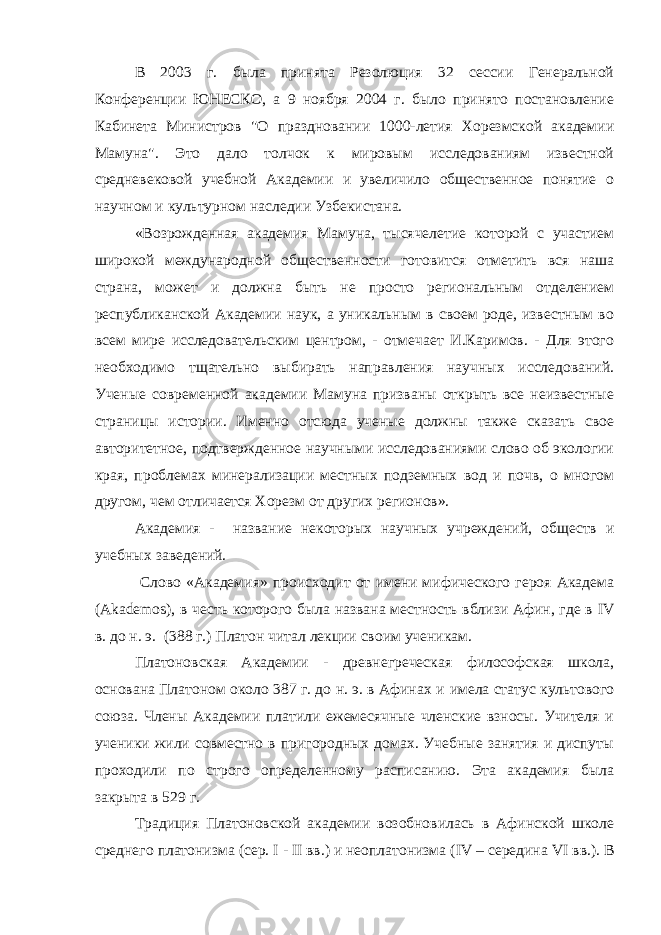 В 2003 г. была принята Резолюция 32 сессии Генеральной Конференции ЮНЕСКО, а 9 ноября 2004 г. было принято постановление Кабинета Министров &#34;О праздновании 1000-летия Хорезмской академии Мамуна&#34;. Это дало толчок к мировым исследованиям известной средневековой учебной Академии и увеличило общественное понятие о научном и культурном наследии Узбекистана. «Возрожденная академия Мамуна, тысячелетие которой с участием широкой международной общественности готовится отметить вся наша страна, может и должна быть не просто региональным отделением республиканской Академии наук, а уникальным в своем роде, известным во всем мире исследовательским центром, - отмечает И.Каримов. - Для этого необходимо тщательно выбирать направления научных исследований. Ученые современной академии Мамуна призваны открыть все неизвестные страницы истории. Именно отсюда ученые должны также сказать свое авторитетное, подтвержденное научными исследованиями слово об экологии края, проблемах минерализации местных подземных вод и почв, о многом другом, чем отличается Хорезм от других регионов». Академия - название некоторых научных учреждений , обществ и учебных заведений. Слово «Академия» происходит от имени мифического героя Академа (Akademos), в честь которого была названа местность вблизи Афин, где в IV в. до н. э. (388 г.) Платон читал лекции своим ученикам. Платоновская Академии - древнегреческая философская школа, основана Платоном около 387 г. до н. э. в Афинах и имела статус культового союза. Члены Академии платили ежемесячные членские взносы. Учителя и ученики жили совместно в пригородных домах. Учебные занятия и диспуты проходили по строго определенному расписанию. Эта академия была закрыта в 529 г. Традиция Платоновской академии возобновилась в Афинской школе среднего платонизма (сер. I - II вв.) и неоплатонизма ( IV – середина VI вв.). В 