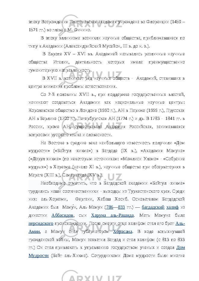 эпоху Возрождения Платоновская академия учреждена во Флоренции (1459 – 1521 гг.) во главе с М. Фичино. В эпоху эллинизма возникли научные общества, приближавшиеся по типу к Академии (Александрийский Мусейон, III в. до н. э.). В Европе XV – XVI вв. Академией назывались различные научные общества Италии, деятельность которых имела преимущественно гуманитарную направленность. В XVII в. возникает ряд научных обществ - Академий, ставивших в центре внимания проблемы естествознания. Со 2-й половины XVII в., при поддержке государственных властей, начинают создаваться Академии как национальные научные центры: Королевское общество в Лондоне (1660 г.), АН в Париже (1666 г.), Прусская АН в Берлине (1700 г.), Петербургская АН (1724 г.) и др. В 1783 - 1841 гг. в России, кроме АН, существовала Академия Российская, занимавшаяся вопросами русского языка и словесности. На Востоке в средние века наибольшую известность получили «Дом мудрости» («Байтул -хикма») в Багдаде ( IX в.), «Академия Мамуна» («Дорул-хикма» (по некоторым источникам: «Мажлиси Уламо» - «Собрание мудрых») в Хорезме (начало XI в.), научные общества при обсерваториях в Мараге ( XIII в.), Самарканде ( XV в.). Необходимо отметить, что в Багдадской академии «Байтул -хикма» трудились наши соотечественники - выходцы из Туркестанского края. Среди них: аль-Хорезми, Фергани, Хабаш Хосиб. Основателем Багдадской Академии был Маму́н, Аль-Мамун ( 786 — 833 гг.) — багдадский халиф из династии Аббасидов , сын Харуна аль-Рашида . Мать Мамуна была персидского происхождения. После смерти отца халифом стал его брат Аль- Амин , а Мамун стал губернатором Хорасана . В ходе вспыхнувшей гражданской войны, Мамун захватил Багдад и стал халифом (с 813 по 833 гг.) Он стал привлекать к управлению государством ученых и создал Дом Мудрости (Бейт аль-Хикма). Сотрудниками Дома мудрости были многие 