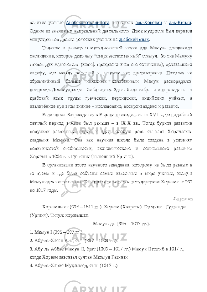 великие ученые Арабского халифата , такие как аль-Хорезми и аль-Кинди . Одним из значимых направлений деятельности Дома мудрости был перевод манускриптов древнегреческих ученых на арабский язык . Толчком к развитию мусульманской науки для Мамуна послужило сновидение, которое дало ему “сверхъестественный” стимул. Во сне Мамуну явился дух Аристотеля (халиф прекрасно знал его сочинения), доказавшего халифу, что между религией и разумом нет противоречия. Поэтому не обременённый больше никакими колебаниями Мамун распорядился построить Дом мудрости – библиотеку. Здесь были собраны и переведены на арабский язык труды греческих, персидских, индийских учёных, а извлечённое при этом знание – исследовано, воспроизведено и развито. Если эпоха Возрождения в Европе приходилась на ХVI в., то подобный светлый период в Азии был раньше – в IX-X вв.. Тогда бурное развитие получили различные науки, и здесь особую роль сыграла Хорезмская академия Мамуна. Она как научная школа была создана в условиях политической стабильности, экономического и социального развития Хорезма в 1004 г. в Гурганче (нынешний Ургенч). В организации этого научного заведения, которому не было равных в то время и где были собраны самые известные в мире ученые, заслуга Мамунидов несравненна. Они правили великим государством Хорезма   с 992 по 1017 годы. Справка Хорезмшахи (995 – 1511 гг.). Хорезм (Хварасм). Столица - Гургандж (Ургенч). Титул: хорезмшах. Мамуниды (995 – 1017 гг.). 1. Мамун I (995 – 997 гг.). 2. Абу-ль-Хасан Али, сын (997 – 1009 гг.). 3. Абу-ль-Аббас Мамун II, брат (1009 – 1017 гг.) Мамун II погиб в 1017 г., когда Хорезм завоевал султан Махмуд Газневи 4. Абу-ль-Харис Муҳаммед, сын (1017 г.) 