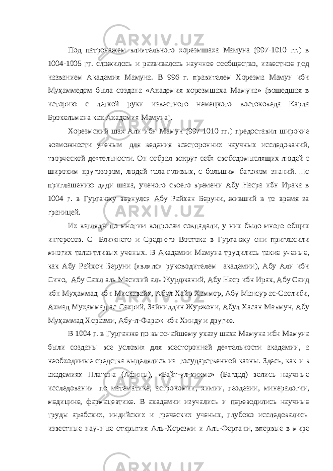 Под патронажем влиятельного хорезмшаха Мамуна (997-1010 гг.) в 1004-1005 гг. сложилось и развивалось научное сообщество, известное под названием Академия Мамуна. В 996 г. правителем Хорезма Мамун ибн Муҳаммедом была создана «Академия хорезмшаха Мамуна» (вошедшая в историю с легкой руки известного немецкого востоковеда Карла Брокельмана как Академия Мамуна). Хорезмский шах Али ибн Мамун (997-1010 гг.) предоставил широкие возможности ученым   для ведения всесторонних научных исследований, творческой деятельности. Он собрал вокруг себя свободомыслящих людей с широким кругозором, людей талантливых, с большим багажом знаний. По приглашению дяди шаха, ученого своего времени Абу Насра ибн Ирака в 1004 г. в Гурганжу вернулся Абу Райхан Беруни, живший в то время за границей. Их взгляды по многим вопросам совпадали, у них было много общих интересов. С   Ближнего и Среднего Востока в Гурганжу они пригласили многих талантливых ученых. В Академии Мамуна трудились такие ученые, как Абу Райхон Беруни (являлся руководителем академии), Абу Али ибн Сино,   Абу Сахл аль Масихий аль Журджаний, Абу Наср ибн Ирак, Абу Саид ибн Муҳаммад ибн Мискавайх, Абул Хайр Хаммор, Абу Мансур ас-Саолиби, Ахмад Муҳаммад ас-Сахрий, Зайниддин Журжони, Абул Хасан Маъмун, Абу Муҳаммад Хоразми, Абу-л-Фараж ибн Хинду и другие. В 1004 г. в Гурганже по высочайшему указу шаха Мамуна ибн Мамуна были созданы все условия для всесторонней деятельности академии, а необходимые средства выделялись из   государственной казны. Здесь, как и в академиях Платона (Афины), «Байт-ул-хикма» (Багдад) велись научные исследования   по математике, астрономии, химии, геодезии, минералогии, медицине, фармацевтике. В академии изучались и переводились научные труды арабских, индийских и греческих ученых, глубоко исследовались   известные научные открытия Аль-Хорезми и Аль-Фергани, впервые в мире 