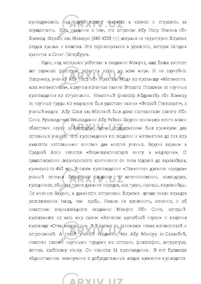 призадумались над идеей полета человека в космос и старались ее осуществить.   Есть сведения о том, что астроном Абу Наср Исмаил ибн Хаммод   Фараби аль Жавҳари (940-1008 гг.) впервые на территории Хорезма создал крылья и полетел. Это зафиксировано в рукописи, которая сегодня хранится в Санкт-Петербурге. Идеи, над которыми работали в академии Мамуна, еще более пятисот лет служили фактором развития науки во всем мире. И не случайно. Например, ученый Абу Наср ибн Ирак аль Жади по прозвищу «Математик   всех математиков», получил почетное звание Второго Птоломея за научные произведения по астрономии.   Известный философ Абдулхайр ибн Хаммор за научные труды по медицине был удостоен звания «Второй Гиппократ», а ученый-медик Абу Сахл аль-Масихий был даже наставником самого Ибн Сино. Руководитель же академии Абу Рейхан Беруни занимался почти всеми областями науки и благодаря своим исследованиям был примером для остальных ученых.   Его произведения по геодезии и математике до сих пор являются настольными книгами для многих ученых. Беруни первым в Средней Азии написал «Фармацевтическую книгу в медицине». О существовании американского континента он знал задолго до европейцев, примерно за 450 лет. В своем произведении «Памятники древних народов» ученый оставил бесценные сведения   о летоисчислении, календарях, праздниках, обычаях таких древних народов, как греки, иранцы, хорезмийцы. По мнению Беруни, в древности астрономы Хорезма   лучше знали порядок расположения звезд, чем   арабы. Нельзя не вспомнить, конечно, и об известном энциклопедисте академии Мамуна Ибн Сино, который   прославился на весь мир своим «Каноном врачебной науки» и получил прозвище «Отец медицины». В Хорезме он занимался также математикой и астрономией. А такой ученый академии, как Абу Мансур ас-Саолибий, известен своими научными трудами по истории, философии, литературе, логике, арабскому языку. Он написал 51 произведение.   В его брошюре «Единственная   жемчужина о добродетельных людях времени» приводятся   